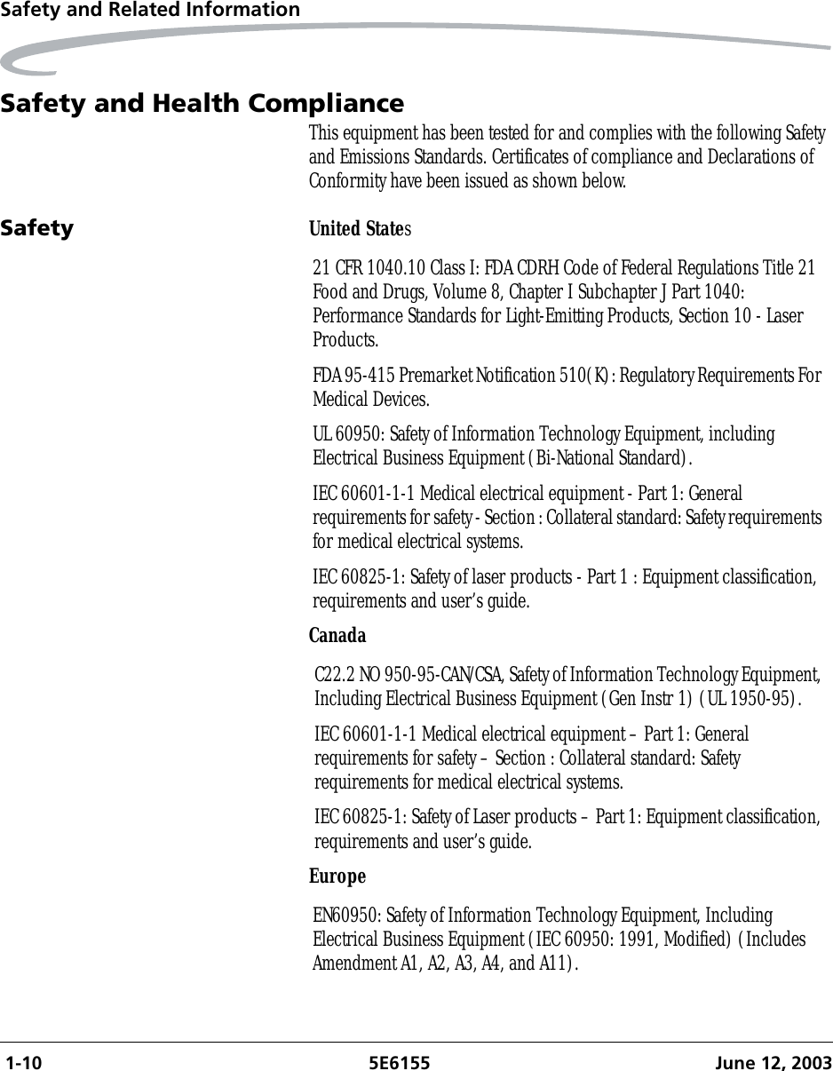  1-10 5E6155 June 12, 2003Safety and Related InformationSafety and Health ComplianceThis equipment has been tested for and complies with the following Safety and Emissions Standards. Certificates of compliance and Declarations of Conformity have been issued as shown below.Safety United StatesCanadaEurope21 CFR 1040.10 Class I: FDA CDRH Code of Federal Regulations Title 21 Food and Drugs, Volume 8, Chapter I Subchapter J Part 1040: Performance Standards for Light-Emitting Products, Section 10 - Laser Products.FDA 95-415 Premarket Notification 510(K): Regulatory Requirements For Medical Devices.UL 60950: Safety of Information Technology Equipment, including Electrical Business Equipment (Bi-National Standard).IEC 60601-1-1 Medical electrical equipment - Part 1: General requirements for safety - Section : Collateral standard: Safety requirements for medical electrical systems.IEC 60825-1: Safety of laser products - Part 1 : Equipment classification, requirements and user’s guide.C22.2 NO 950-95-CAN/CSA, Safety of Information Technology Equipment, Including Electrical Business Equipment (Gen Instr 1) (UL 1950-95).IEC 60601-1-1 Medical electrical equipment – Part 1: General requirements for safety – Section : Collateral standard: Safety requirements for medical electrical systems.IEC 60825-1: Safety of Laser products – Part 1: Equipment classification, requirements and user’s guide.EN60950: Safety of Information Technology Equipment, Including Electrical Business Equipment (IEC 60950: 1991, Modified) (Includes Amendment A1, A2, A3, A4, and A11).