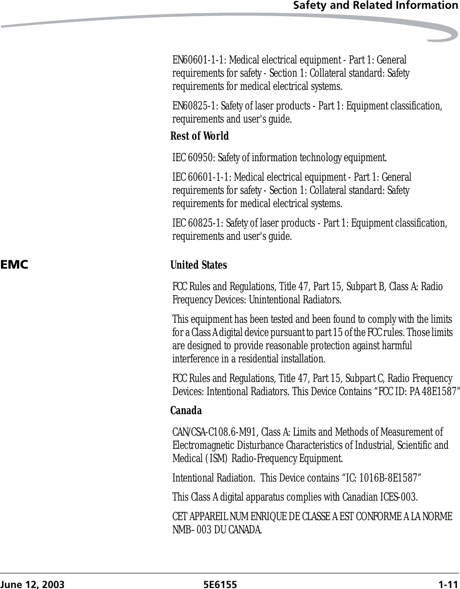 Safety and Related InformationJune 12, 2003 5E6155 1-11Rest of WorldEMC United StatesCanadaEN60601-1-1: Medical electrical equipment - Part 1: General requirements for safety - Section 1: Collateral standard: Safety requirements for medical electrical systems.EN60825-1: Safety of laser products - Part 1: Equipment classification, requirements and user&apos;s guide.IEC 60950: Safety of information technology equipment.IEC 60601-1-1: Medical electrical equipment - Part 1: General requirements for safety - Section 1: Collateral standard: Safety requirements for medical electrical systems.IEC 60825-1: Safety of laser products - Part 1: Equipment classification, requirements and user&apos;s guide.FCC Rules and Regulations, Title 47, Part 15, Subpart B, Class A: Radio Frequency Devices: Unintentional Radiators.This equipment has been tested and been found to comply with the limits for a Class A digital device pursuant to part 15 of the FCC rules. Those limits are designed to provide reasonable protection against harmful interference in a residential installation.FCC Rules and Regulations, Title 47, Part 15, Subpart C, Radio Frequency Devices: Intentional Radiators. This Device Contains “FCC ID: PA 48E1587”CAN/CSA-C108.6-M91, Class A: Limits and Methods of Measurement of Electromagnetic Disturbance Characteristics of Industrial, Scientific and Medical (ISM) Radio-Frequency Equipment.Intentional Radiation.  This Device contains “IC: 1016B-8E1587”This Class A digital apparatus complies with Canadian ICES-003.CET APPAREIL NUM ENRIQUE DE CLASSE A EST CONFORME A LA NORME NMB–003 DU CANADA.