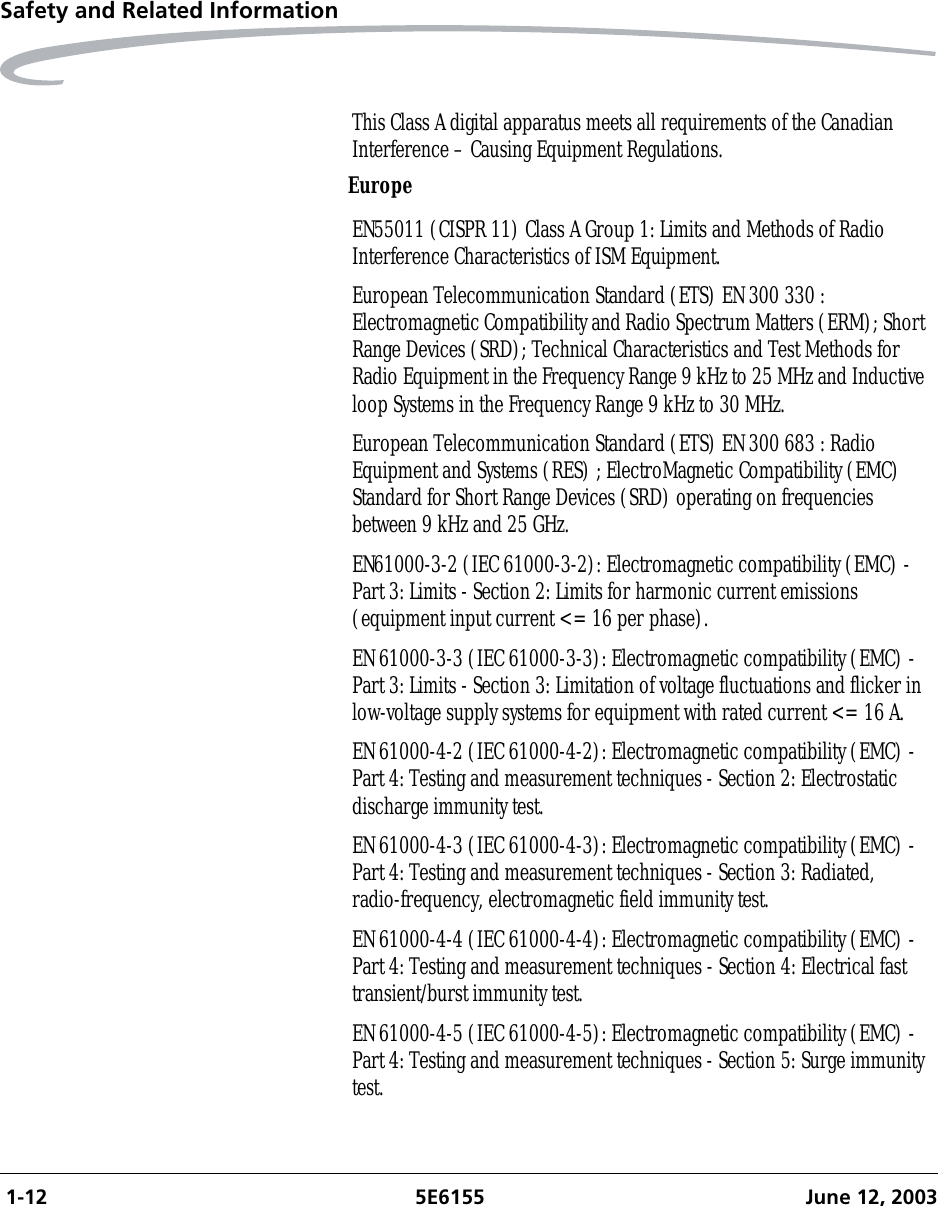  1-12 5E6155 June 12, 2003Safety and Related InformationEuropeThis Class A digital apparatus meets all requirements of the Canadian Interference – Causing Equipment Regulations.EN55011 (CISPR 11) Class A Group 1: Limits and Methods of Radio Interference Characteristics of ISM Equipment.European Telecommunication Standard (ETS) EN 300 330 : Electromagnetic Compatibility and Radio Spectrum Matters (ERM); Short Range Devices (SRD); Technical Characteristics and Test Methods for Radio Equipment in the Frequency Range 9 kHz to 25 MHz and Inductive loop Systems in the Frequency Range 9 kHz to 30 MHz.European Telecommunication Standard (ETS) EN 300 683 : Radio Equipment and Systems (RES) ; ElectroMagnetic Compatibility (EMC) Standard for Short Range Devices (SRD) operating on frequencies between 9 kHz and 25 GHz.EN61000-3-2 (IEC 61000-3-2): Electromagnetic compatibility (EMC) - Part 3: Limits - Section 2: Limits for harmonic current emissions (equipment input current &lt;= 16 per phase).EN 61000-3-3 (IEC 61000-3-3): Electromagnetic compatibility (EMC) - Part 3: Limits - Section 3: Limitation of voltage fluctuations and flicker in low-voltage supply systems for equipment with rated current &lt;= 16 A.EN 61000-4-2 (IEC 61000-4-2): Electromagnetic compatibility (EMC) - Part 4: Testing and measurement techniques - Section 2: Electrostatic discharge immunity test.EN 61000-4-3 (IEC 61000-4-3): Electromagnetic compatibility (EMC) - Part 4: Testing and measurement techniques - Section 3: Radiated, radio-frequency, electromagnetic field immunity test.EN 61000-4-4 (IEC 61000-4-4): Electromagnetic compatibility (EMC) - Part 4: Testing and measurement techniques - Section 4: Electrical fast transient/burst immunity test.EN 61000-4-5 (IEC 61000-4-5): Electromagnetic compatibility (EMC) - Part 4: Testing and measurement techniques - Section 5: Surge immunity test.