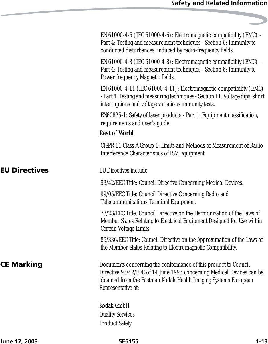 Safety and Related InformationJune 12, 2003 5E6155 1-13Rest of WorldEU Directives EU Directives include:CE Marking Documents concerning the conformance of this product to Council Directive 93/42/EEC of 14 June 1993 concerning Medical Devices can be obtained from the Eastman Kodak Health Imaging Systems European Representative at:Kodak GmbHQuality ServicesProduct SafetyEN 61000-4-6 (IEC 61000-4-6): Electromagnetic compatibility (EMC) - Part 4: Testing and measurement techniques - Section 6: Immunity to conducted disturbances, induced by radio-frequency fields.EN 61000-4-8 (IEC 61000-4-8): Electromagnetic compatibility (EMC) - Part 4: Testing and measurement techniques - Section 6: Immunity to Power frequency Magnetic fields.EN 61000-4-11 (IEC 61000-4-11): Electromagnetic compatibility (EMC) - Part 4: Testing and measuring techniques - Section 11: Voltage dips, short interruptions and voltage variations immunity tests.EN60825-1: Safety of laser products - Part 1: Equipment classification, requirements and user&apos;s guide.CISPR 11 Class A Group 1: Limits and Methods of Measurement of Radio Interference Characteristics of ISM Equipment.93/42/EEC Title: Council Directive Concerning Medical Devices.99/05/EEC Title: Council Directive Concerning Radio and Telecommunications Terminal Equipment.73/23/EEC Title: Council Directive on the Harmonization of the Laws of Member States Relating to Electrical Equipment Designed for Use within Certain Voltage Limits.89/336/EEC Title: Council Directive on the Approximation of the Laws of the Member States Relating to Electromagnetic Compatibility.