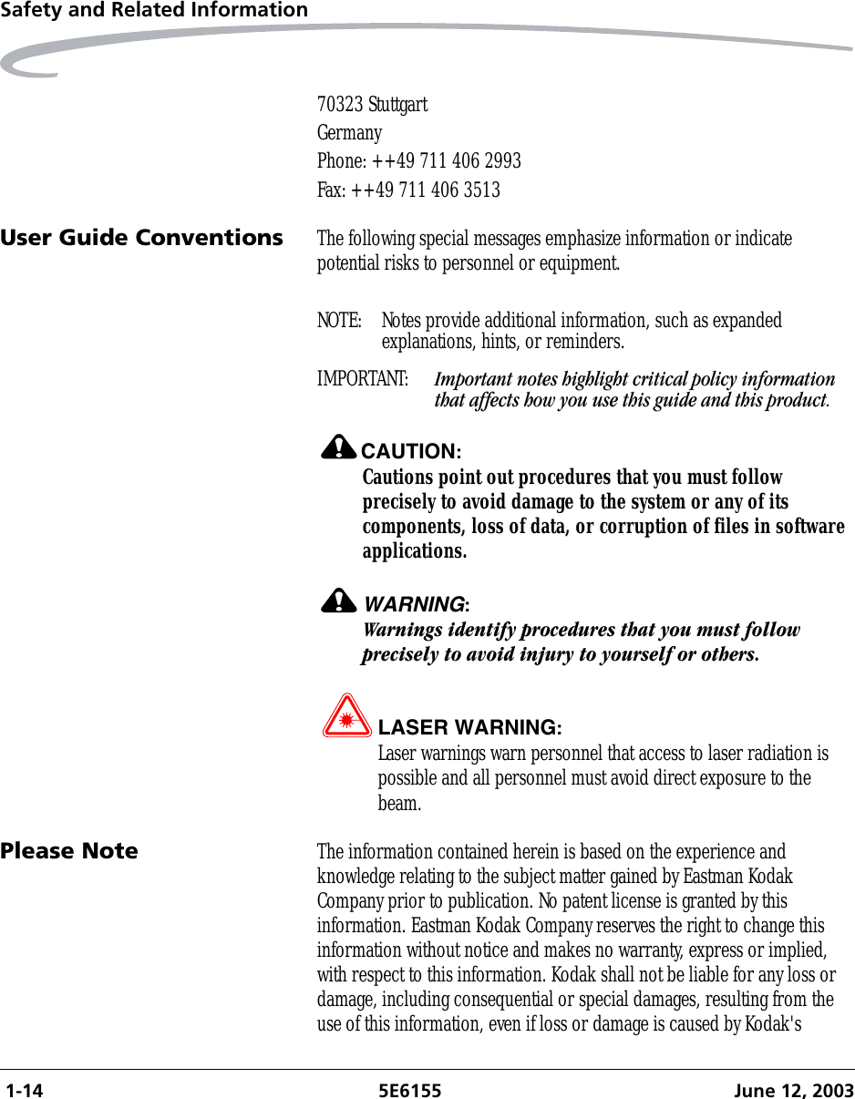  1-14 5E6155 June 12, 2003Safety and Related Information70323 StuttgartGermanyPhone: ++49 711 406 2993Fax: ++49 711 406 3513User Guide Conventions The following special messages emphasize information or indicate potential risks to personnel or equipment.NOTE:  Notes provide additional information, such as expanded explanations, hints, or reminders.IMPORTANT:  Important notes highlight critical policy information that affects how you use this guide and this product.CAUTION:Cautions point out procedures that you must follow precisely to avoid damage to the system or any of its components, loss of data, or corruption of files in software applications.WARNING:Warnings identify procedures that you must follow precisely to avoid injury to yourself or others.LASER WARNING:Laser warnings warn personnel that access to laser radiation is possible and all personnel must avoid direct exposure to the beam.Please Note The information contained herein is based on the experience and knowledge relating to the subject matter gained by Eastman Kodak Company prior to publication. No patent license is granted by this information. Eastman Kodak Company reserves the right to change this information without notice and makes no warranty, express or implied, with respect to this information. Kodak shall not be liable for any loss or damage, including consequential or special damages, resulting from the use of this information, even if loss or damage is caused by Kodak&apos;s 