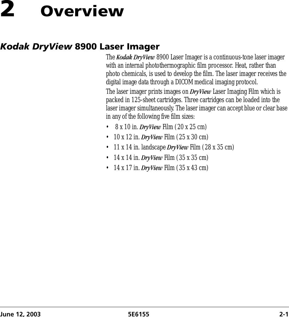 June 12, 2003 5E6155 2-12OverviewKodak DryView 8900 Laser ImagerThe Kodak DryView 8900 Laser Imager is a continuous-tone laser imager with an internal photothermographic film processor. Heat, rather than photo chemicals, is used to develop the film. The laser imager receives the digital image data through a DICOM medical imaging protocol.The laser imager prints images on DryView Laser Imaging Film which is packed in 125-sheet cartridges. Three cartridges can be loaded into the laser imager simultaneously. The laser imager can accept blue or clear base in any of the following five film sizes:•  8 x 10 in. DryView Film (20 x 25 cm)• 10 x 12 in. DryView Film (25 x 30 cm)• 11 x 14 in. landscape DryView Film (28 x 35 cm)• 14 x 14 in. DryView Film (35 x 35 cm)• 14 x 17 in. DryView Film (35 x 43 cm)