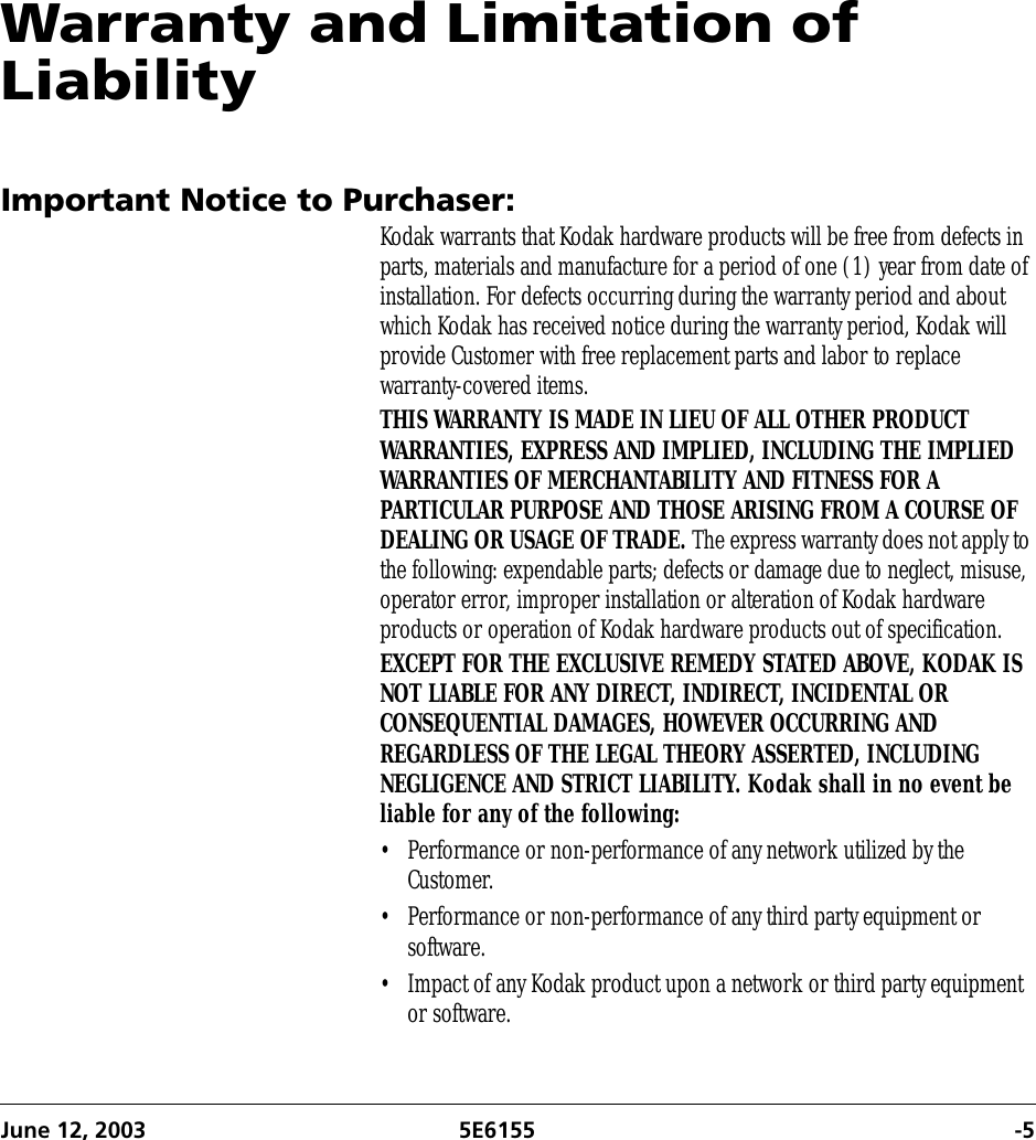 June 12, 2003 5E6155 -5Warranty and Limitation of LiabilityImportant Notice to Purchaser:Kodak warrants that Kodak hardware products will be free from defects in parts, materials and manufacture for a period of one (1) year from date of installation. For defects occurring during the warranty period and about which Kodak has received notice during the warranty period, Kodak will provide Customer with free replacement parts and labor to replace warranty-covered items.THIS WARRANTY IS MADE IN LIEU OF ALL OTHER PRODUCT WARRANTIES, EXPRESS AND IMPLIED, INCLUDING THE IMPLIED WARRANTIES OF MERCHANTABILITY AND FITNESS FOR A PARTICULAR PURPOSE AND THOSE ARISING FROM A COURSE OF DEALING OR USAGE OF TRADE. The express warranty does not apply to the following: expendable parts; defects or damage due to neglect, misuse, operator error, improper installation or alteration of Kodak hardware products or operation of Kodak hardware products out of specification.EXCEPT FOR THE EXCLUSIVE REMEDY STATED ABOVE, KODAK IS NOT LIABLE FOR ANY DIRECT, INDIRECT, INCIDENTAL OR CONSEQUENTIAL DAMAGES, HOWEVER OCCURRING AND REGARDLESS OF THE LEGAL THEORY ASSERTED, INCLUDING NEGLIGENCE AND STRICT LIABILITY. Kodak shall in no event be liable for any of the following: • Performance or non-performance of any network utilized by the Customer.• Performance or non-performance of any third party equipment or software.• Impact of any Kodak product upon a network or third party equipment or software.