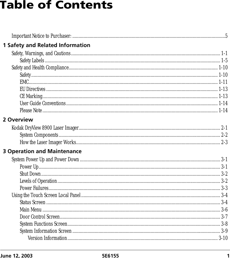 June 12, 2003 5E6155 1Table of ContentsImportant Notice to Purchaser:...........................................................................................................................51 Safety and Related InformationSafety, Warnings, and Cautions........................................................................................................................1-1Safety Labels.............................................................................................................................................1-5Safety and Health Compliance........................................................................................................................1-10Safety......................................................................................................................................................1-10EMC........................................................................................................................................................1-11EU Directives..........................................................................................................................................1-13CE Marking.............................................................................................................................................1-13User Guide Conventions..........................................................................................................................1-14Please Note.............................................................................................................................................1-142 OverviewKodak DryView 8900 Laser Imager..................................................................................................................2-1System Components..................................................................................................................................2-2How the Laser Imager Works....................................................................................................................2-33 Operation and MaintenanceSystem Power Up and Power Down.................................................................................................................3-1Power Up..................................................................................................................................................3-1Shut Down................................................................................................................................................3-2Levels of Operation...................................................................................................................................3-2Power Failures..........................................................................................................................................3-3Using the Touch Screen Local Panel................................................................................................................3-4Status Screen............................................................................................................................................3-4Main Menu...............................................................................................................................................3-6Door Control Screen.................................................................................................................................3-7System Functions Screen...........................................................................................................................3-8System Information Screen.......................................................................................................................3-9Version Information.........................................................................................................................3-10