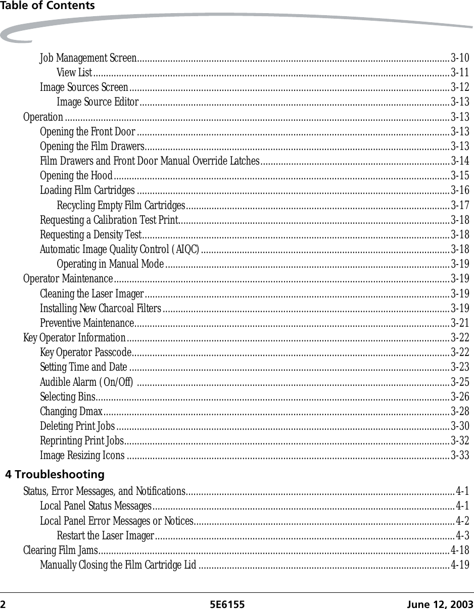 2 5E6155 June 12, 2003Table of ContentsJob Management Screen..........................................................................................................................3-10View List...........................................................................................................................................3-11Image Sources Screen.............................................................................................................................3-12Image Source Editor.........................................................................................................................3-13Operation......................................................................................................................................................3-13Opening the Front Door..........................................................................................................................3-13Opening the Film Drawers.......................................................................................................................3-13Film Drawers and Front Door Manual Override Latches..........................................................................3-14Opening the Hood...................................................................................................................................3-15Loading Film Cartridges..........................................................................................................................3-16Recycling Empty Film Cartridges.......................................................................................................3-17Requesting a Calibration Test Print..........................................................................................................3-18Requesting a Density Test........................................................................................................................3-18Automatic Image Quality Control (AIQC).................................................................................................3-18Operating in Manual Mode...............................................................................................................3-19Operator Maintenance...................................................................................................................................3-19Cleaning the Laser Imager.......................................................................................................................3-19Installing New Charcoal Filters................................................................................................................3-19Preventive Maintenance...........................................................................................................................3-21Key Operator Information..............................................................................................................................3-22Key Operator Passcode............................................................................................................................3-22Setting Time and Date.............................................................................................................................3-23Audible Alarm (On/Off)..........................................................................................................................3-25Selecting Bins..........................................................................................................................................3-26Changing Dmax.......................................................................................................................................3-28Deleting Print Jobs..................................................................................................................................3-30Reprinting Print Jobs...............................................................................................................................3-32Image Resizing Icons..............................................................................................................................3-334 TroubleshootingStatus, Error Messages, and Notifications.........................................................................................................4-1Local Panel Status Messages......................................................................................................................4-1Local Panel Error Messages or Notices......................................................................................................4-2Restart the Laser Imager.....................................................................................................................4-3Clearing Film Jams.........................................................................................................................................4-18Manually Closing the Film Cartridge Lid..................................................................................................4-19