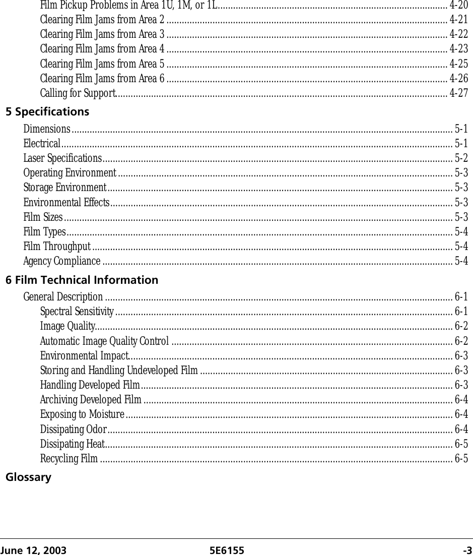 June 12, 2003 5E6155 -3Film Pickup Problems in Area 1U, 1M, or 1L..........................................................................................4-20Clearing Film Jams from Area 2..............................................................................................................4-21Clearing Film Jams from Area 3..............................................................................................................4-22Clearing Film Jams from Area 4..............................................................................................................4-23Clearing Film Jams from Area 5..............................................................................................................4-25Clearing Film Jams from Area 6..............................................................................................................4-26Calling for Support..................................................................................................................................4-275 SpecificationsDimensions.....................................................................................................................................................5-1Electrical.........................................................................................................................................................5-1Laser Specifications.........................................................................................................................................5-2Operating Environment...................................................................................................................................5-3Storage Environment.......................................................................................................................................5-3Environmental Effects......................................................................................................................................5-3Film Sizes........................................................................................................................................................5-3Film Types.......................................................................................................................................................5-4Film Throughput.............................................................................................................................................5-4Agency Compliance.........................................................................................................................................5-46 Film Technical InformationGeneral Description........................................................................................................................................6-1Spectral Sensitivity....................................................................................................................................6-1Image Quality............................................................................................................................................6-2Automatic Image Quality Control ..............................................................................................................6-2Environmental Impact...............................................................................................................................6-3Storing and Handling Undeveloped Film...................................................................................................6-3Handling Developed Film..........................................................................................................................6-3Archiving Developed Film.........................................................................................................................6-4Exposing to Moisture................................................................................................................................6-4Dissipating Odor.......................................................................................................................................6-4Dissipating Heat........................................................................................................................................6-5Recycling Film..........................................................................................................................................6-5Glossary