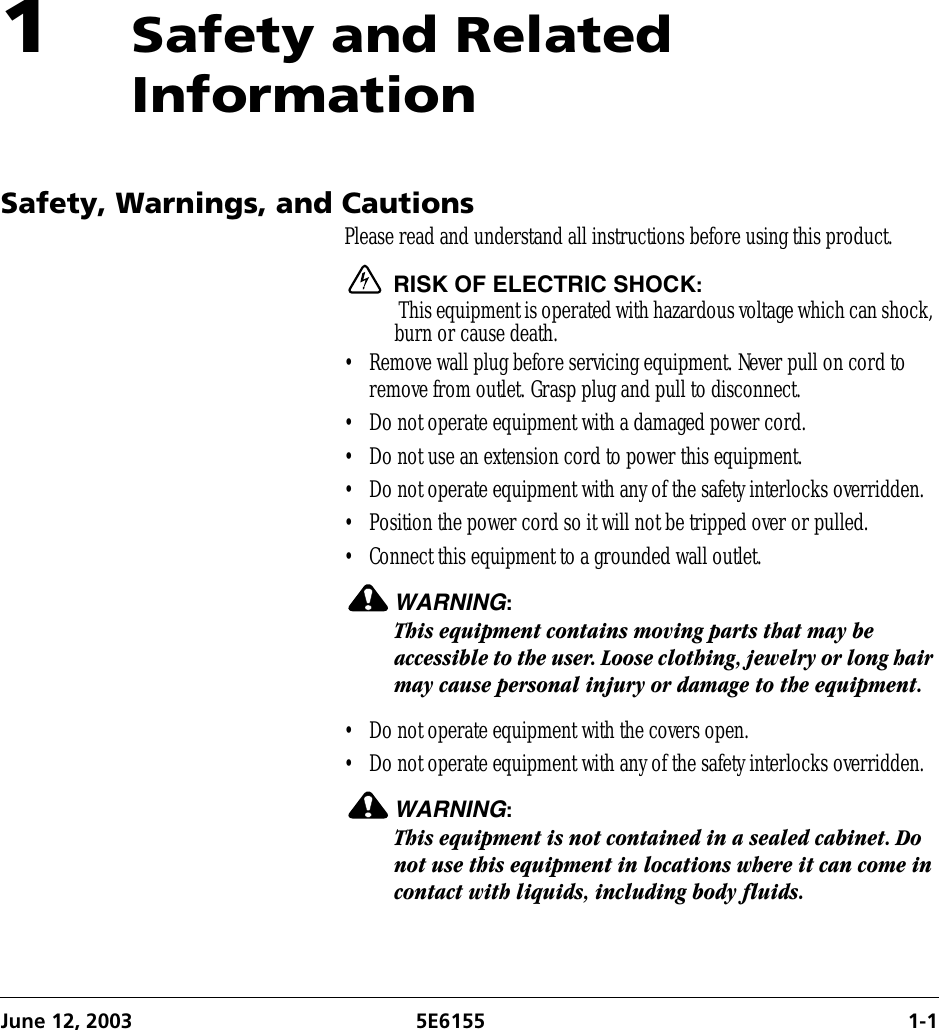 June 12, 2003 5E6155 1-11Safety and Related InformationSafety, Warnings, and CautionsPlease read and understand all instructions before using this product. RISK OF ELECTRIC SHOCK: This equipment is operated with hazardous voltage which can shock, burn or cause death.• Remove wall plug before servicing equipment. Never pull on cord to remove from outlet. Grasp plug and pull to disconnect.• Do not operate equipment with a damaged power cord.• Do not use an extension cord to power this equipment.• Do not operate equipment with any of the safety interlocks overridden.• Position the power cord so it will not be tripped over or pulled.• Connect this equipment to a grounded wall outlet.WARNING:This equipment contains moving parts that may be accessible to the user. Loose clothing, jewelry or long hair may cause personal injury or damage to the equipment.• Do not operate equipment with the covers open.• Do not operate equipment with any of the safety interlocks overridden.WARNING:This equipment is not contained in a sealed cabinet. Do not use this equipment in locations where it can come in contact with liquids, including body fluids.