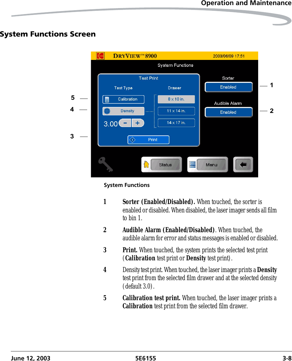 Operation and MaintenanceJune 12, 2003 5E6155 3-8System Functions ScreenSystem Functions213451 Sorter (Enabled/Disabled). When touched, the sorter is enabled or disabled. When disabled, the laser imager sends all film to bin 1.2 Audible Alarm (Enabled/Disabled). When touched, the audible alarm for error and status messages is enabled or disabled.3Print. When touched, the system prints the selected test print (Calibration test print or Density test print).4Density test print. When touched, the laser imager prints a Density test print from the selected film drawer and at the selected density (default 3.0).5 Calibration test print. When touched, the laser imager prints a Calibration test print from the selected film drawer.