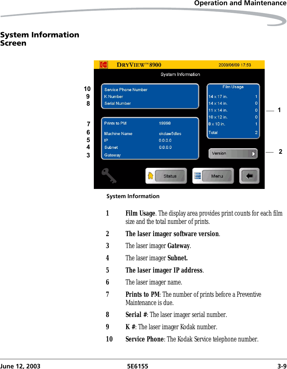 Operation and MaintenanceJune 12, 2003 5E6155 3-9System Information ScreenSystem Information123456789101Film Usage. The display area provides print counts for each film size and the total number of prints.2 The laser imager software version.3The laser imager Gateway.4The laser imager Subnet.5 The laser imager IP address.6The laser imager name.7 Prints to PM: The number of prints before a Preventive Maintenance is due.8 Serial #: The laser imager serial number.9K #: The laser imager Kodak number.10 Service Phone: The Kodak Service telephone number.