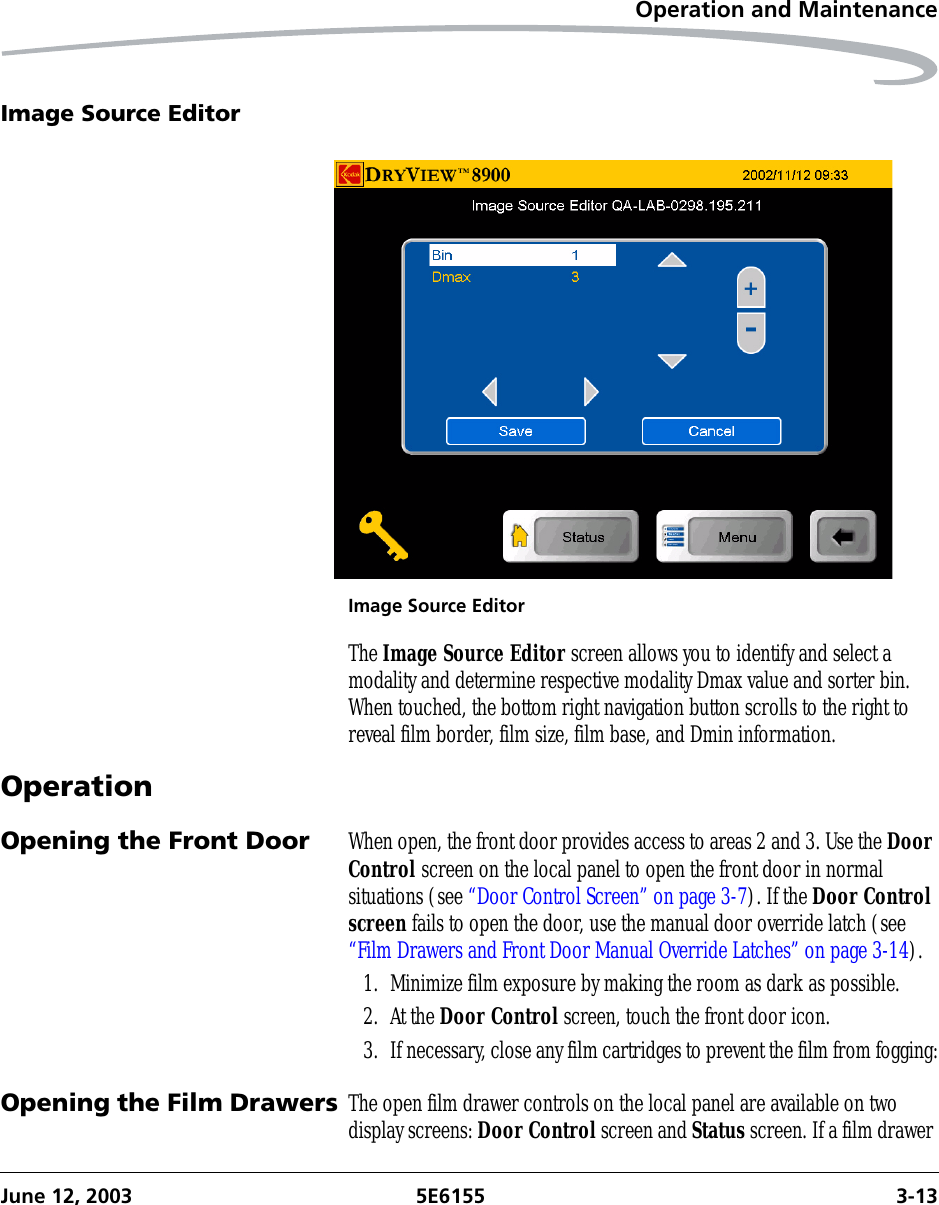 Operation and MaintenanceJune 12, 2003 5E6155 3-13Image Source EditorImage Source EditorThe Image Source Editor screen allows you to identify and select a modality and determine respective modality Dmax value and sorter bin. When touched, the bottom right navigation button scrolls to the right to reveal film border, film size, film base, and Dmin information.OperationOpening the Front Door When open, the front door provides access to areas 2 and 3. Use the Door Control screen on the local panel to open the front door in normal situations (see “Door Control Screen” on page 3-7). If the Door Control screen fails to open the door, use the manual door override latch (see “Film Drawers and Front Door Manual Override Latches” on page 3-14).1. Minimize film exposure by making the room as dark as possible.2. At the Door Control screen, touch the front door icon.3. If necessary, close any film cartridges to prevent the film from fogging:Opening the Film Drawers The open film drawer controls on the local panel are available on two display screens: Door Control screen and Status screen. If a film drawer 