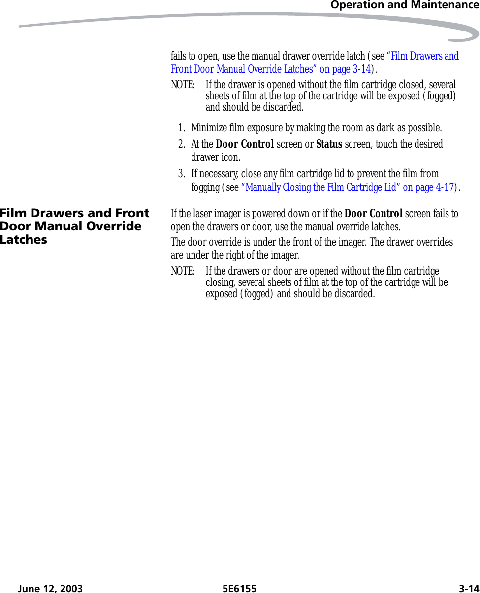 Operation and MaintenanceJune 12, 2003 5E6155 3-14fails to open, use the manual drawer override latch (see “Film Drawers and Front Door Manual Override Latches” on page 3-14).NOTE:  If the drawer is opened without the film cartridge closed, several sheets of film at the top of the cartridge will be exposed (fogged) and should be discarded. 1. Minimize film exposure by making the room as dark as possible.2. At the Door Control screen or Status screen, touch the desired drawer icon.3. If necessary, close any film cartridge lid to prevent the film from fogging (see “Manually Closing the Film Cartridge Lid” on page 4-17).Film Drawers and Front Door Manual Override LatchesIf the laser imager is powered down or if the Door Control screen fails to open the drawers or door, use the manual override latches.The door override is under the front of the imager. The drawer overrides are under the right of the imager.NOTE:  If the drawers or door are opened without the film cartridge closing, several sheets of film at the top of the cartridge will be exposed (fogged) and should be discarded. 