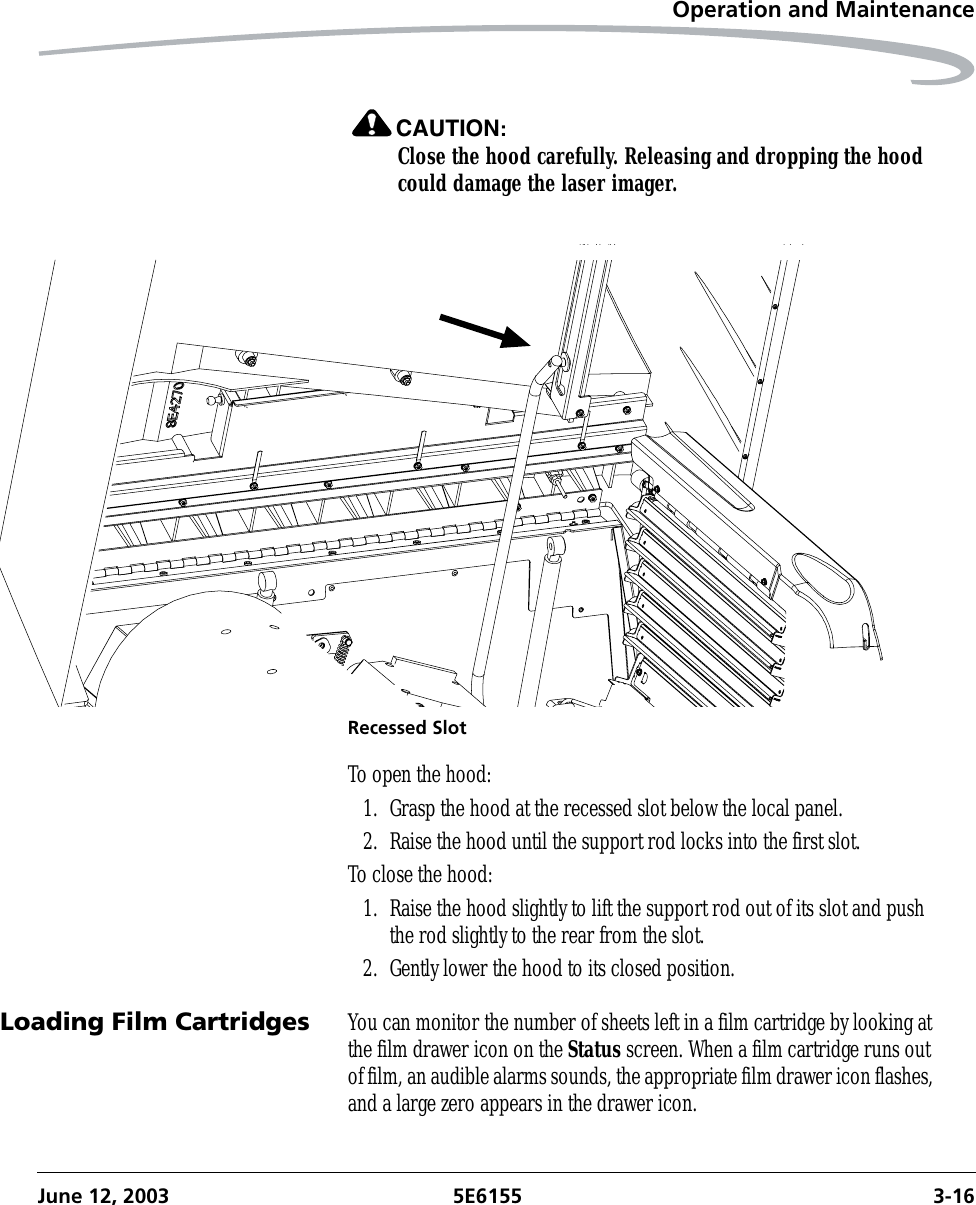 Operation and MaintenanceJune 12, 2003 5E6155 3-16CAUTION:Close the hood carefully. Releasing and dropping the hood could damage the laser imager.Recessed SlotTo open the hood:1. Grasp the hood at the recessed slot below the local panel.2. Raise the hood until the support rod locks into the first slot.To close the hood:1. Raise the hood slightly to lift the support rod out of its slot and push the rod slightly to the rear from the slot.2. Gently lower the hood to its closed position.Loading Film Cartridges You can monitor the number of sheets left in a film cartridge by looking at the film drawer icon on the Status screen. When a film cartridge runs out of film, an audible alarms sounds, the appropriate film drawer icon flashes, and a large zero appears in the drawer icon.