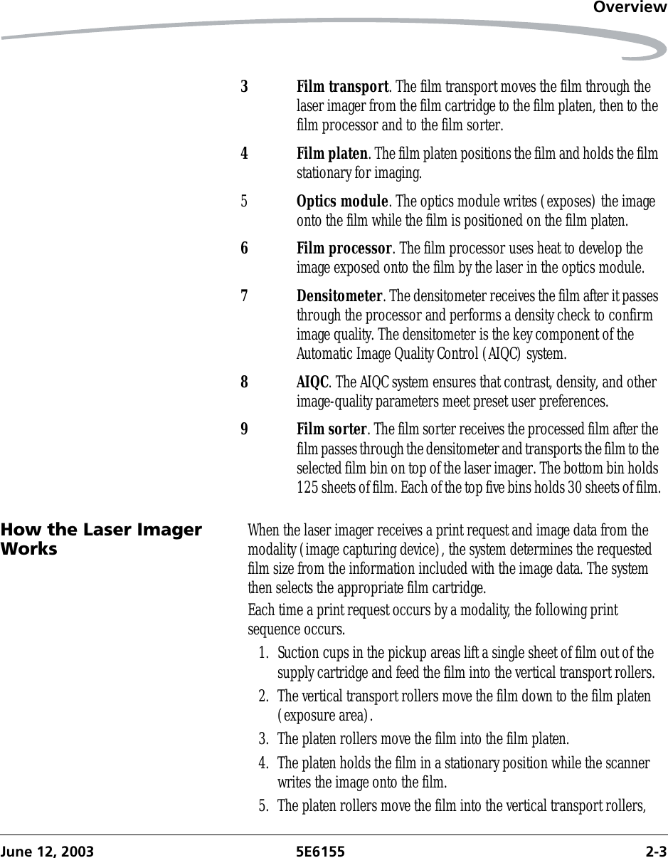 OverviewJune 12, 2003 5E6155 2-3How the Laser Imager Works When the laser imager receives a print request and image data from the modality (image capturing device), the system determines the requested film size from the information included with the image data. The system then selects the appropriate film cartridge.Each time a print request occurs by a modality, the following print sequence occurs.1. Suction cups in the pickup areas lift a single sheet of film out of the supply cartridge and feed the film into the vertical transport rollers.2. The vertical transport rollers move the film down to the film platen (exposure area).3. The platen rollers move the film into the film platen.4. The platen holds the film in a stationary position while the scanner writes the image onto the film.5. The platen rollers move the film into the vertical transport rollers, 3Film transport. The film transport moves the film through the laser imager from the film cartridge to the film platen, then to the film processor and to the film sorter.4Film platen. The film platen positions the film and holds the film stationary for imaging.5Optics module. The optics module writes (exposes) the image onto the film while the film is positioned on the film platen.6 Film processor. The film processor uses heat to develop the image exposed onto the film by the laser in the optics module.7 Densitometer. The densitometer receives the film after it passes through the processor and performs a density check to confirm image quality. The densitometer is the key component of the Automatic Image Quality Control (AIQC) system.8AIQC. The AIQC system ensures that contrast, density, and other image-quality parameters meet preset user preferences.9 Film sorter. The film sorter receives the processed film after the film passes through the densitometer and transports the film to the selected film bin on top of the laser imager. The bottom bin holds 125 sheets of film. Each of the top five bins holds 30 sheets of film.