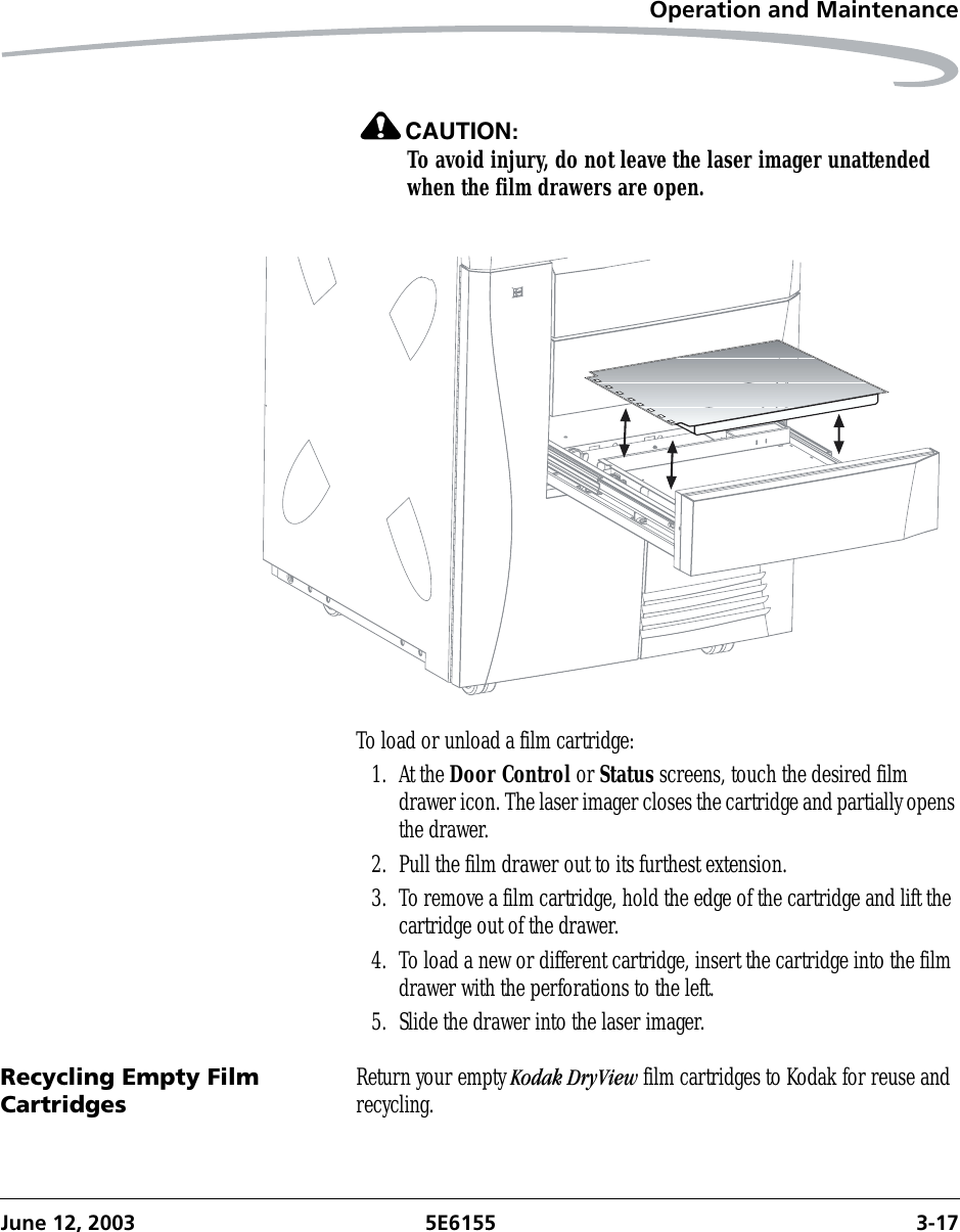 Operation and MaintenanceJune 12, 2003 5E6155 3-17CAUTION:To avoid injury, do not leave the laser imager unattended when the film drawers are open.To load or unload a film cartridge:1. At the Door Control or Status screens, touch the desired film drawer icon. The laser imager closes the cartridge and partially opens the drawer.2. Pull the film drawer out to its furthest extension.3. To remove a film cartridge, hold the edge of the cartridge and lift the cartridge out of the drawer.4. To load a new or different cartridge, insert the cartridge into the film drawer with the perforations to the left.5. Slide the drawer into the laser imager.Recycling Empty Film Cartridges Return your empty Kodak DryView film cartridges to Kodak for reuse and recycling.
