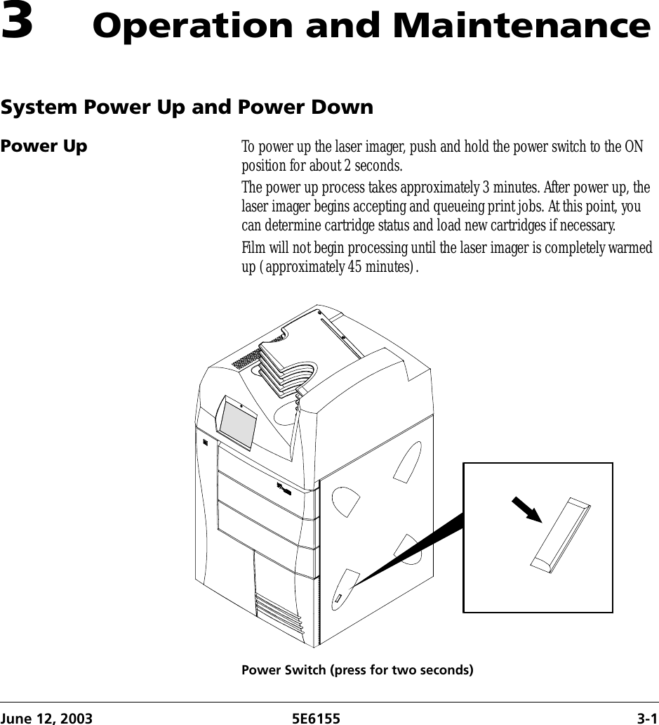 June 12, 2003 5E6155 3-13Operation and MaintenanceSystem Power Up and Power DownPower Up To power up the laser imager, push and hold the power switch to the ON position for about 2 seconds.The power up process takes approximately 3 minutes. After power up, the laser imager begins accepting and queueing print jobs. At this point, you can determine cartridge status and load new cartridges if necessary.Film will not begin processing until the laser imager is completely warmed up (approximately 45 minutes).Power Switch (press for two seconds)