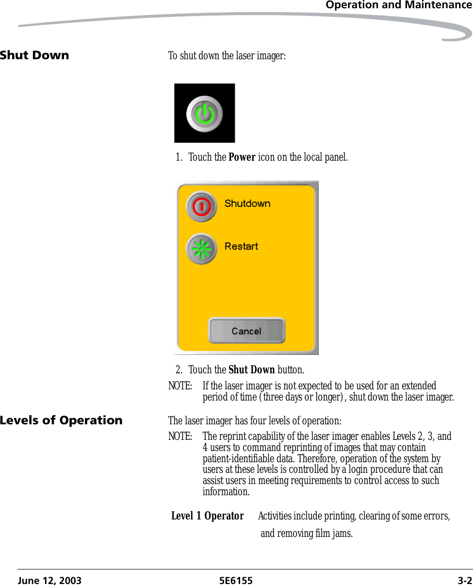 Operation and MaintenanceJune 12, 2003 5E6155 3-2Shut Down To shut down the laser imager:1. Touch the Power icon on the local panel.2. Touch the Shut Down button.NOTE:  If the laser imager is not expected to be used for an extended period of time (three days or longer), shut down the laser imager.Levels of Operation The laser imager has four levels of operation:NOTE:  The reprint capability of the laser imager enables Levels 2, 3, and 4 users to command reprinting of images that may contain patient-identifiable data. Therefore, operation of the system by users at these levels is controlled by a login procedure that can assist users in meeting requirements to control access to such information.Level 1 Operator Activities include printing, clearing of some errors, and removing film jams.