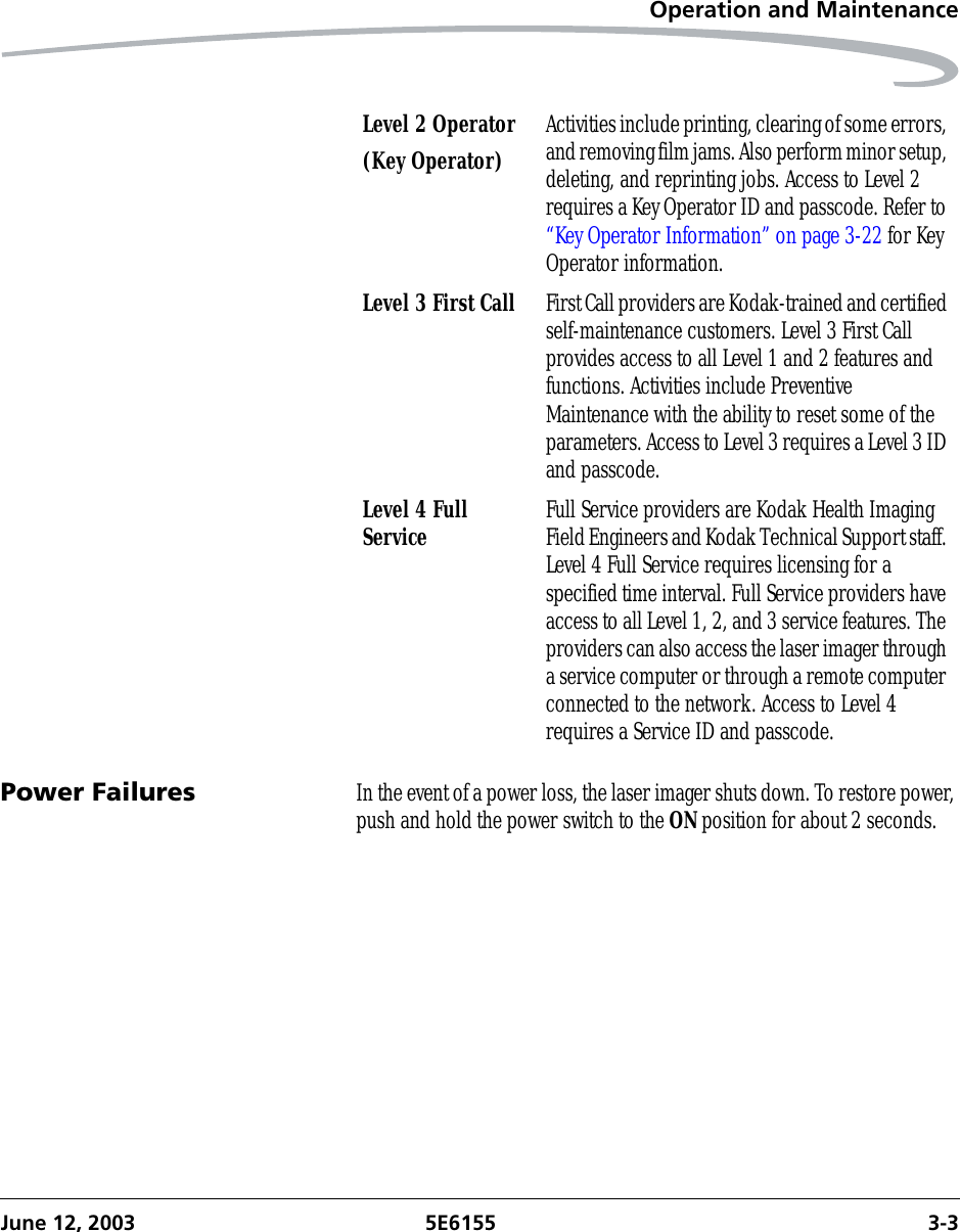 Operation and MaintenanceJune 12, 2003 5E6155 3-3Power Failures In the event of a power loss, the laser imager shuts down. To restore power, push and hold the power switch to the ON position for about 2 seconds.Level 2 Operator(Key Operator) Activities include printing, clearing of some errors, and removing film jams. Also perform minor setup, deleting, and reprinting jobs. Access to Level 2 requires a Key Operator ID and passcode. Refer to “Key Operator Information” on page 3-22 for Key Operator information.Level 3 First Call First Call providers are Kodak-trained and certified self-maintenance customers. Level 3 First Call provides access to all Level 1 and 2 features and functions. Activities include Preventive Maintenance with the ability to reset some of the parameters. Access to Level 3 requires a Level 3 ID and passcode.Level 4 Full Service Full Service providers are Kodak Health Imaging Field Engineers and Kodak Technical Support staff. Level 4 Full Service requires licensing for a specified time interval. Full Service providers have access to all Level 1, 2, and 3 service features. The providers can also access the laser imager through a service computer or through a remote computer connected to the network. Access to Level 4 requires a Service ID and passcode.