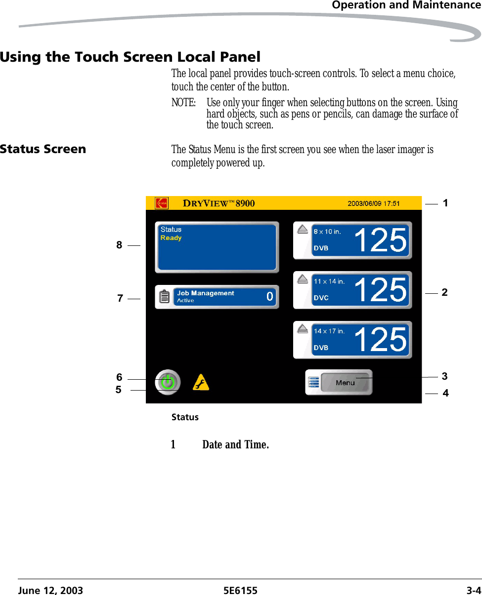 Operation and MaintenanceJune 12, 2003 5E6155 3-4Using the Touch Screen Local PanelThe local panel provides touch-screen controls. To select a menu choice, touch the center of the button.NOTE:  Use only your finger when selecting buttons on the screen. Using hard objects, such as pens or pencils, can damage the surface of the touch screen. Status Screen The Status Menu is the first screen you see when the laser imager is completely powered up.Status218536471 Date and Time.