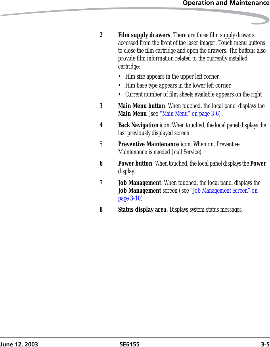 Operation and MaintenanceJune 12, 2003 5E6155 3-52 Film supply drawers. There are three film supply drawers accessed from the front of the laser imager. Touch menu buttons to close the film cartridge and open the drawers. The buttons also provide film information related to the currently installed cartridge:• Film size appears in the upper left corner.• Film base type appears in the lower left corner.• Current number of film sheets available appears on the right3 Main Menu button. When touched, the local panel displays the Main Menu (see “Main Menu” on page 3-6).4 Back Navigation icon. When touched, the local panel displays the last previously displayed screen.5Preventive Maintenance icon. When on, Preventive Maintenance is needed (call Service).6 Power button. When touched, the local panel displays the Power display.7 Job Management. When touched, the local panel displays the Job Management screen (see “Job Management Screen” on page 3-10).8 Status display area. Displays system status messages.