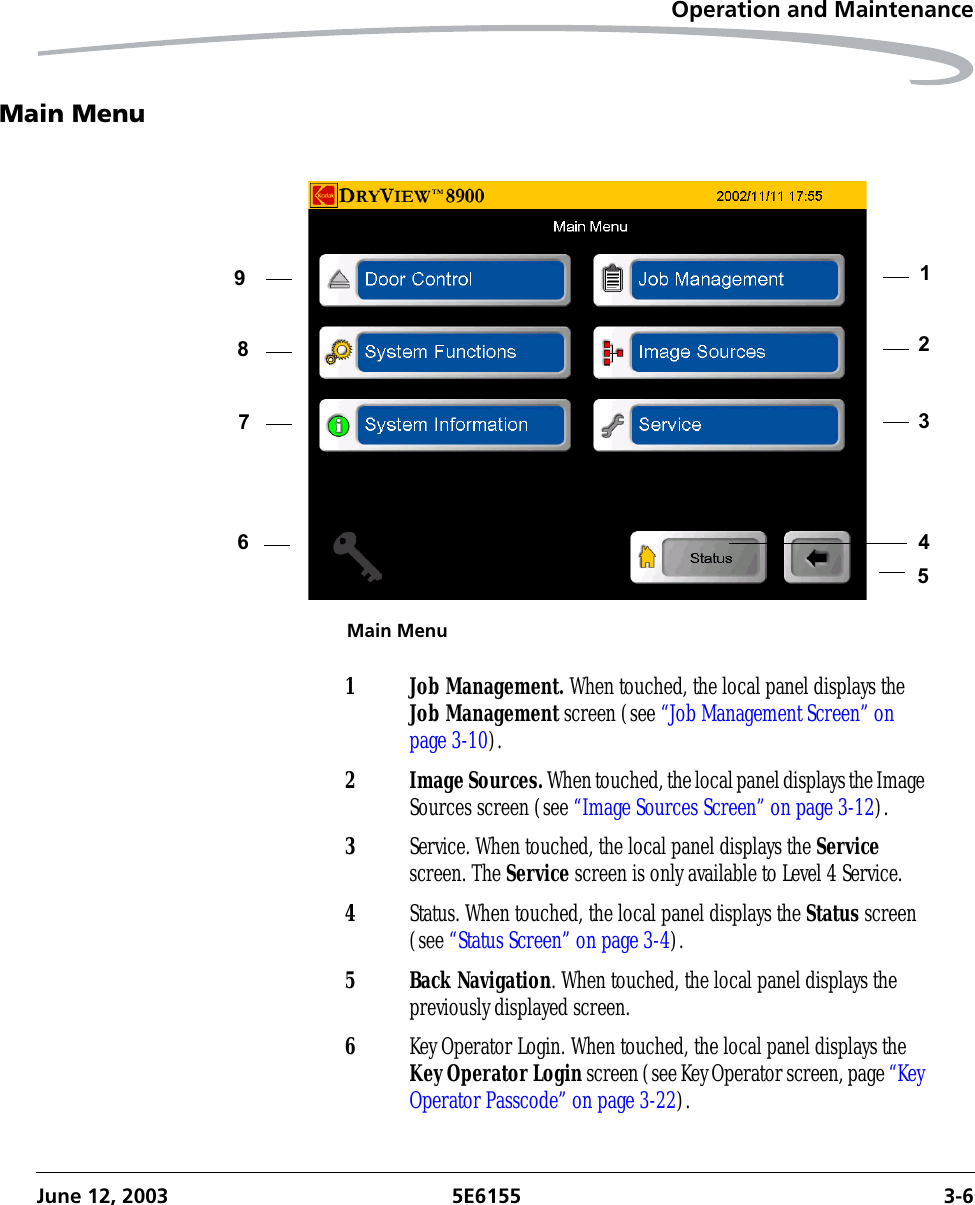 Operation and MaintenanceJune 12, 2003 5E6155 3-6Main MenuMain Menu1234567891 Job Management. When touched, the local panel displays the Job Management screen (see “Job Management Screen” on page 3-10).2 Image Sources. When touched, the local panel displays the Image Sources screen (see “Image Sources Screen” on page 3-12).3Service. When touched, the local panel displays the Service screen. The Service screen is only available to Level 4 Service.4Status. When touched, the local panel displays the Status screen (see “Status Screen” on page 3-4).5 Back Navigation. When touched, the local panel displays the previously displayed screen.6Key Operator Login. When touched, the local panel displays the Key Operator Login screen (see Key Operator screen, page “Key Operator Passcode” on page 3-22).