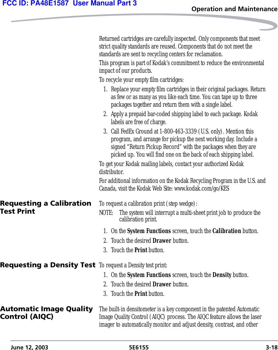 Operation and MaintenanceJune 12, 2003 5E6155 3-18Returned cartridges are carefully inspected. Only components that meet strict quality standards are reused. Components that do not meet the standards are sent to recycling centers for reclamation.This program is part of Kodak’s commitment to reduce the environmental impact of our products.To recycle your empty film cartridges:1. Replace your empty film cartridges in their original packages. Return as few or as many as you like each time. You can tape up to three packages together and return them with a single label.2. Apply a prepaid bar-coded shipping label to each package. Kodak labels are free of charge.3. Call FedEx Ground at 1-800-463-3339 (U.S. only). Mention this program, and arrange for pickup the next working day. Include a signed “Return Pickup Record” with the packages when they are picked up. You will find one on the back of each shipping label.To get your Kodak mailing labels, contact your authorized Kodak distributor.For additional information on the Kodak Recycling Program in the U.S. and Canada, visit the Kodak Web Site: www.kodak.com/go/KESRequesting a Calibration Test Print To request a calibration print (step wedge):NOTE:  The system will interrupt a multi-sheet print job to produce the calibration print.1. On the System Functions screen, touch the Calibration button.2. Touch the desired Drawer button.3. Touch the Print button.Requesting a Density Test To request a Density test print:1. On the System Functions screen, touch the Density button.2. Touch the desired Drawer button.3. Touch the Print button.Automatic Image Quality Control (AIQC) The built-in densitometer is a key component in the patented Automatic Image Quality Control (AIQC) process. The AIQC feature allows the laser imager to automatically monitor and adjust density, contrast, and other FCC ID: PA48E1587  User Manual Part 3