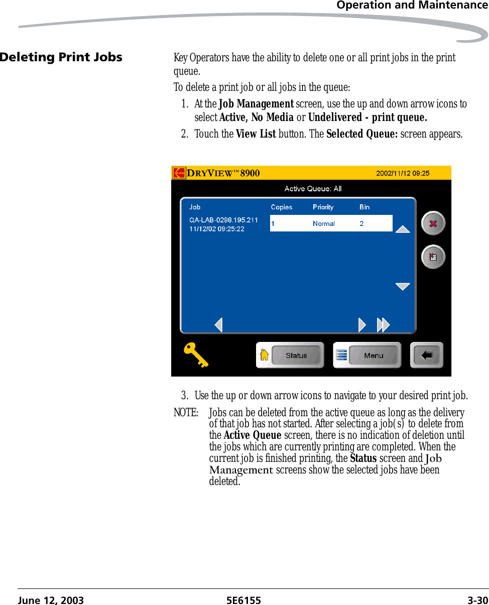 Operation and MaintenanceJune 12, 2003 5E6155 3-30Deleting Print Jobs Key Operators have the ability to delete one or all print jobs in the print queue. To delete a print job or all jobs in the queue:1. At the Job Management screen, use the up and down arrow icons to select Active, No Media or Undelivered - print queue.2. Touch the View List button. The Selected Queue: screen appears.3. Use the up or down arrow icons to navigate to your desired print job.NOTE:  Jobs can be deleted from the active queue as long as the delivery of that job has not started. After selecting a job(s) to delete from the Active Queue screen, there is no indication of deletion until the jobs which are currently printing are completed. When the current job is finished printing, the Status screen and Job Management screens show the selected jobs have been deleted.