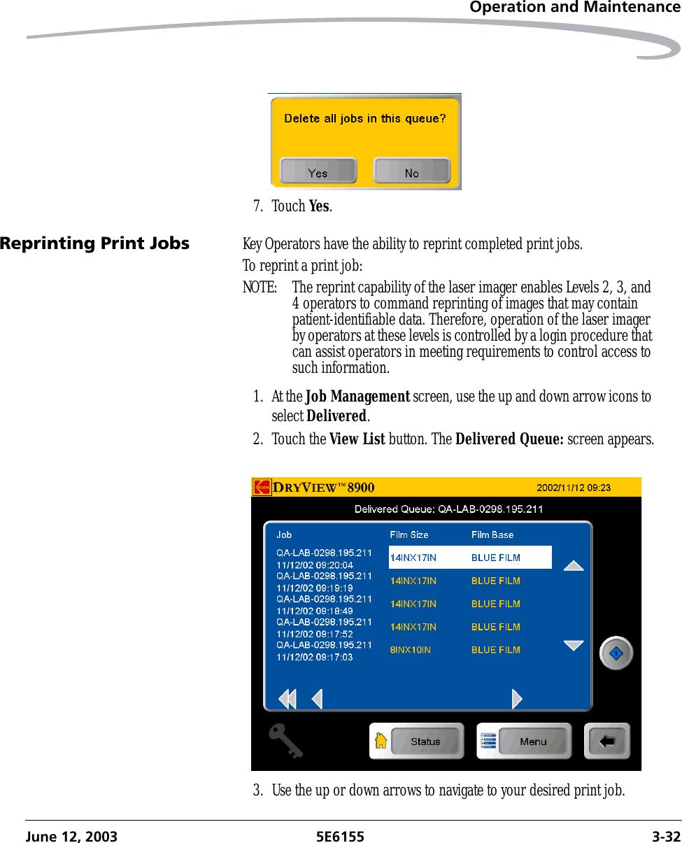 Operation and MaintenanceJune 12, 2003 5E6155 3-327. Touch Yes.Reprinting Print Jobs Key Operators have the ability to reprint completed print jobs. To reprint a print job:NOTE:  The reprint capability of the laser imager enables Levels 2, 3, and 4 operators to command reprinting of images that may contain patient-identifiable data. Therefore, operation of the laser imager by operators at these levels is controlled by a login procedure that can assist operators in meeting requirements to control access to such information.1. At the Job Management screen, use the up and down arrow icons to select Delivered.2. Touch the View List button. The Delivered Queue: screen appears.3. Use the up or down arrows to navigate to your desired print job.