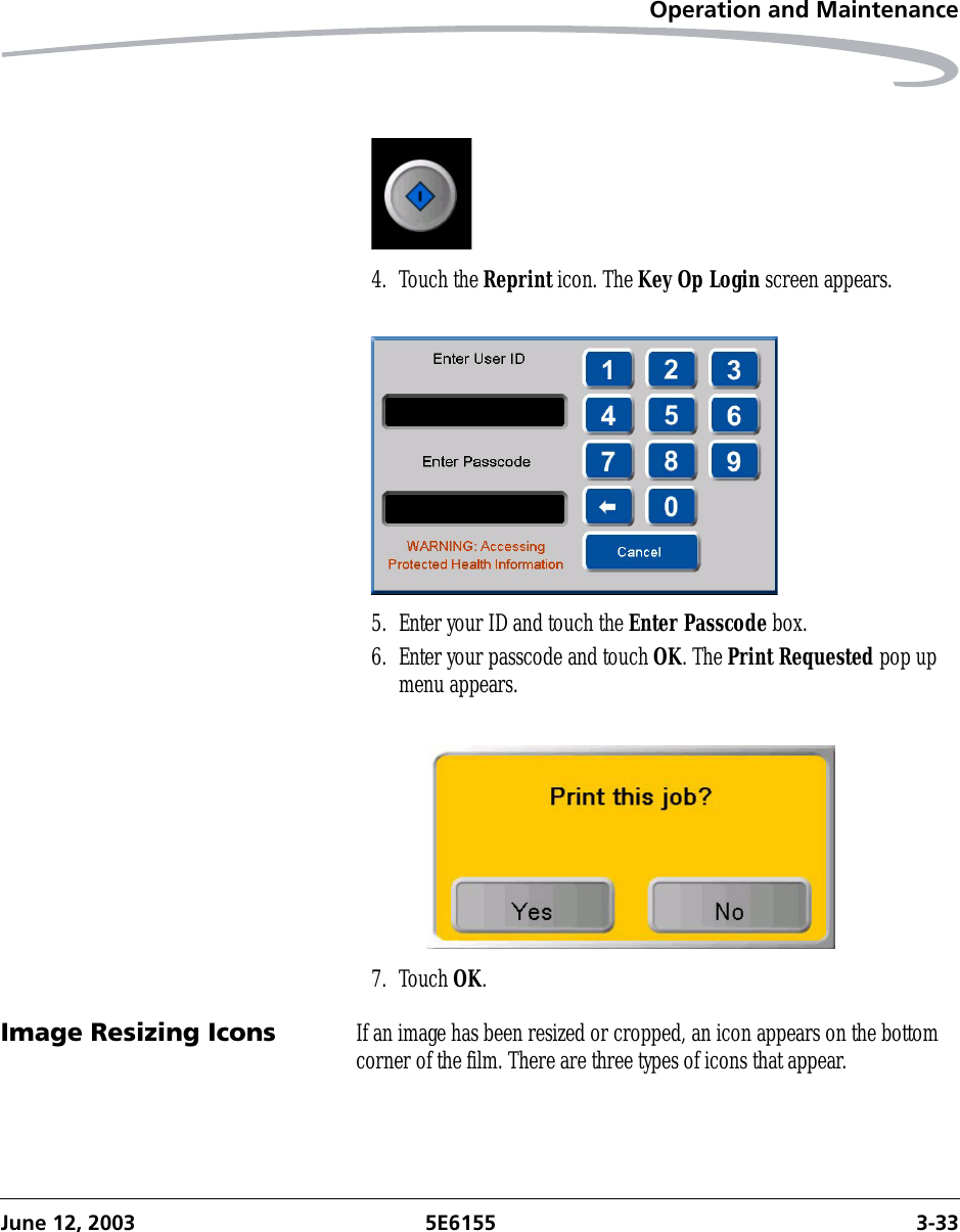 Operation and MaintenanceJune 12, 2003 5E6155 3-334. Touch the Reprint icon. The Key Op Login screen appears.5. Enter your ID and touch the Enter Passcode box.6. Enter your passcode and touch OK. The Print Requested pop up menu appears.7. Touch OK.Image Resizing Icons If an image has been resized or cropped, an icon appears on the bottom corner of the film. There are three types of icons that appear.