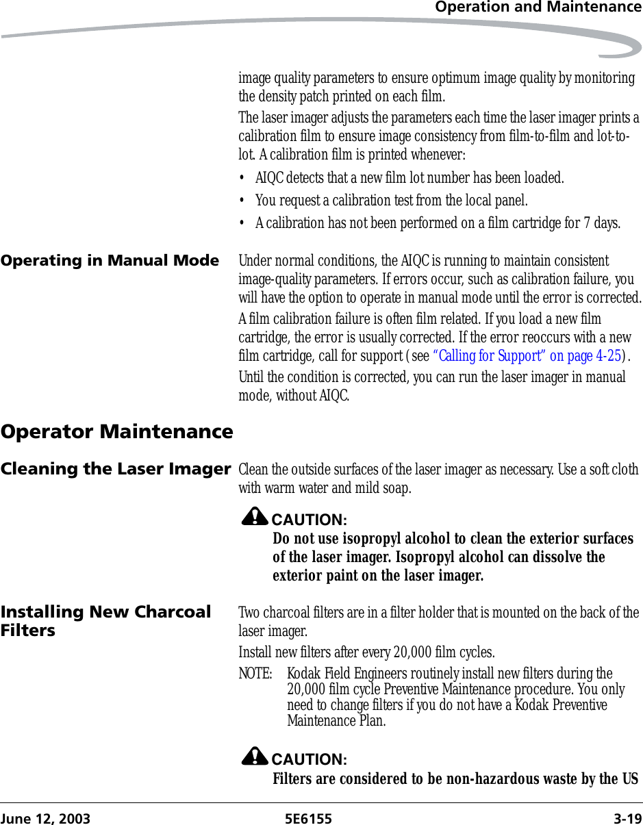 Operation and MaintenanceJune 12, 2003 5E6155 3-19image quality parameters to ensure optimum image quality by monitoring the density patch printed on each film. The laser imager adjusts the parameters each time the laser imager prints a calibration film to ensure image consistency from film-to-film and lot-to-lot. A calibration film is printed whenever:• AIQC detects that a new film lot number has been loaded.• You request a calibration test from the local panel.• A calibration has not been performed on a film cartridge for 7 days.Operating in Manual Mode Under normal conditions, the AIQC is running to maintain consistent image-quality parameters. If errors occur, such as calibration failure, you will have the option to operate in manual mode until the error is corrected.A film calibration failure is often film related. If you load a new film cartridge, the error is usually corrected. If the error reoccurs with a new film cartridge, call for support (see “Calling for Support” on page 4-25).Until the condition is corrected, you can run the laser imager in manual mode, without AIQC.Operator MaintenanceCleaning the Laser Imager Clean the outside surfaces of the laser imager as necessary. Use a soft cloth with warm water and mild soap.CAUTION:Do not use isopropyl alcohol to clean the exterior surfaces of the laser imager. Isopropyl alcohol can dissolve the exterior paint on the laser imager.Installing New Charcoal Filters Two charcoal filters are in a filter holder that is mounted on the back of the laser imager. Install new filters after every 20,000 film cycles.NOTE:  Kodak Field Engineers routinely install new filters during the 20,000 film cycle Preventive Maintenance procedure. You only need to change filters if you do not have a Kodak Preventive Maintenance Plan.CAUTION:Filters are considered to be non-hazardous waste by the US 