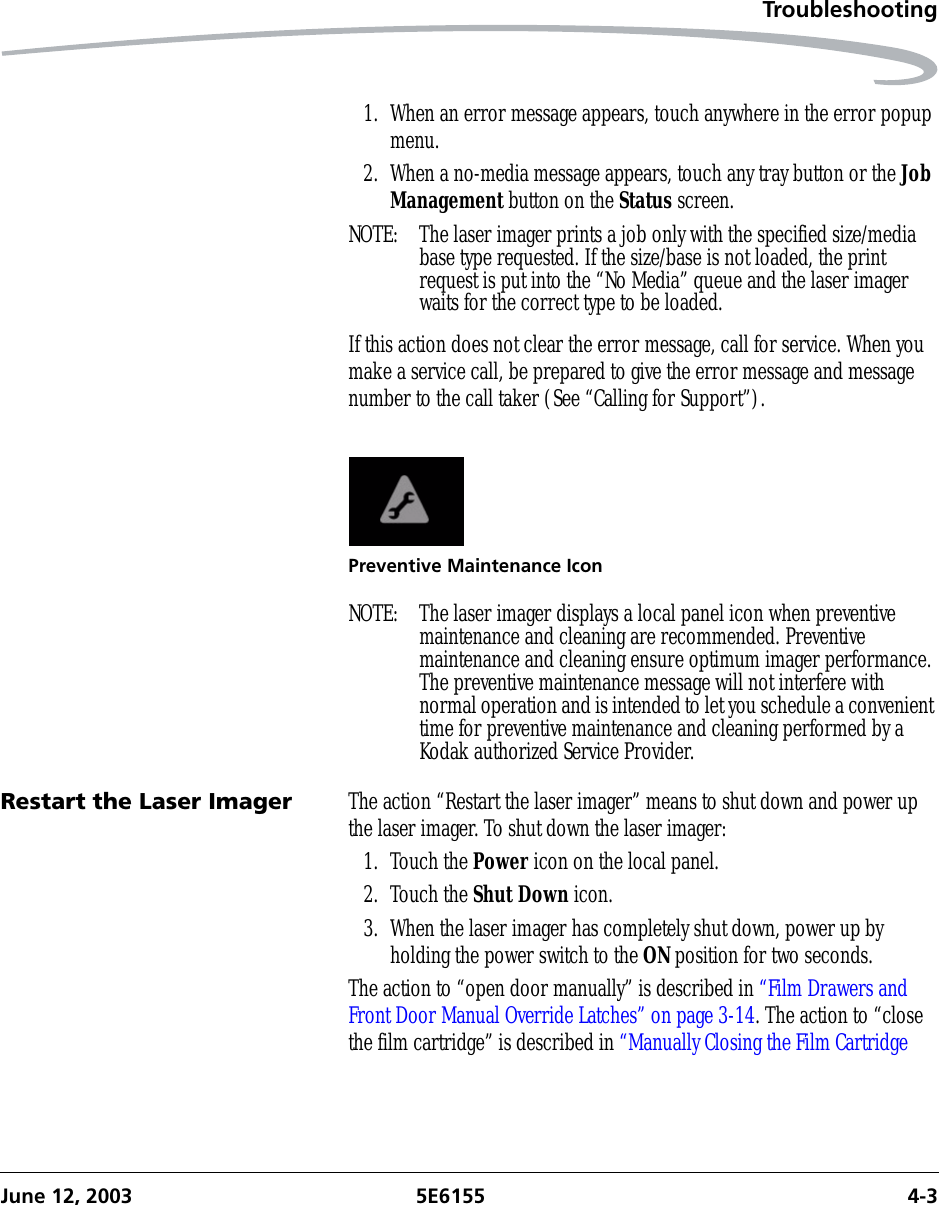 TroubleshootingJune 12, 2003 5E6155 4-31. When an error message appears, touch anywhere in the error popup menu.2. When a no-media message appears, touch any tray button or the Job Management button on the Status screen.NOTE:  The laser imager prints a job only with the specified size/media base type requested. If the size/base is not loaded, the print request is put into the “No Media” queue and the laser imager waits for the correct type to be loaded.If this action does not clear the error message, call for service. When you make a service call, be prepared to give the error message and message number to the call taker (See “Calling for Support”).Preventive Maintenance IconNOTE:  The laser imager displays a local panel icon when preventive maintenance and cleaning are recommended. Preventive maintenance and cleaning ensure optimum imager performance. The preventive maintenance message will not interfere with normal operation and is intended to let you schedule a convenient time for preventive maintenance and cleaning performed by a Kodak authorized Service Provider.Restart the Laser Imager The action “Restart the laser imager” means to shut down and power up the laser imager. To shut down the laser imager:1. Touch the Power icon on the local panel.2. Touch the Shut Down icon.3. When the laser imager has completely shut down, power up by holding the power switch to the ON position for two seconds.The action to “open door manually” is described in “Film Drawers and Front Door Manual Override Latches” on page 3-14. The action to “close the film cartridge” is described in “Manually Closing the Film Cartridge 