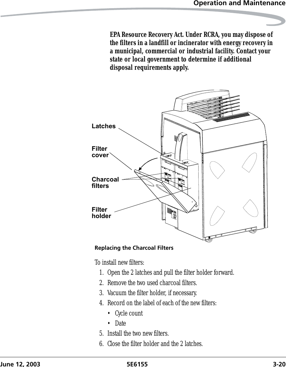 Operation and MaintenanceJune 12, 2003 5E6155 3-20EPA Resource Recovery Act. Under RCRA, you may dispose of the filters in a landfill or incinerator with energy recovery in a municipal, commercial or industrial facility. Contact your state or local government to determine if additional disposal requirements apply.Replacing the Charcoal FiltersTo install new filters:1. Open the 2 latches and pull the filter holder forward.2. Remove the two used charcoal filters.3. Vacuum the filter holder, if necessary.4. Record on the label of each of the new filters:• Cycle count•Date5. Install the two new filters.6. Close the filter holder and the 2 latches.FilterholderCharcoalfiltersFiltercoverLatches