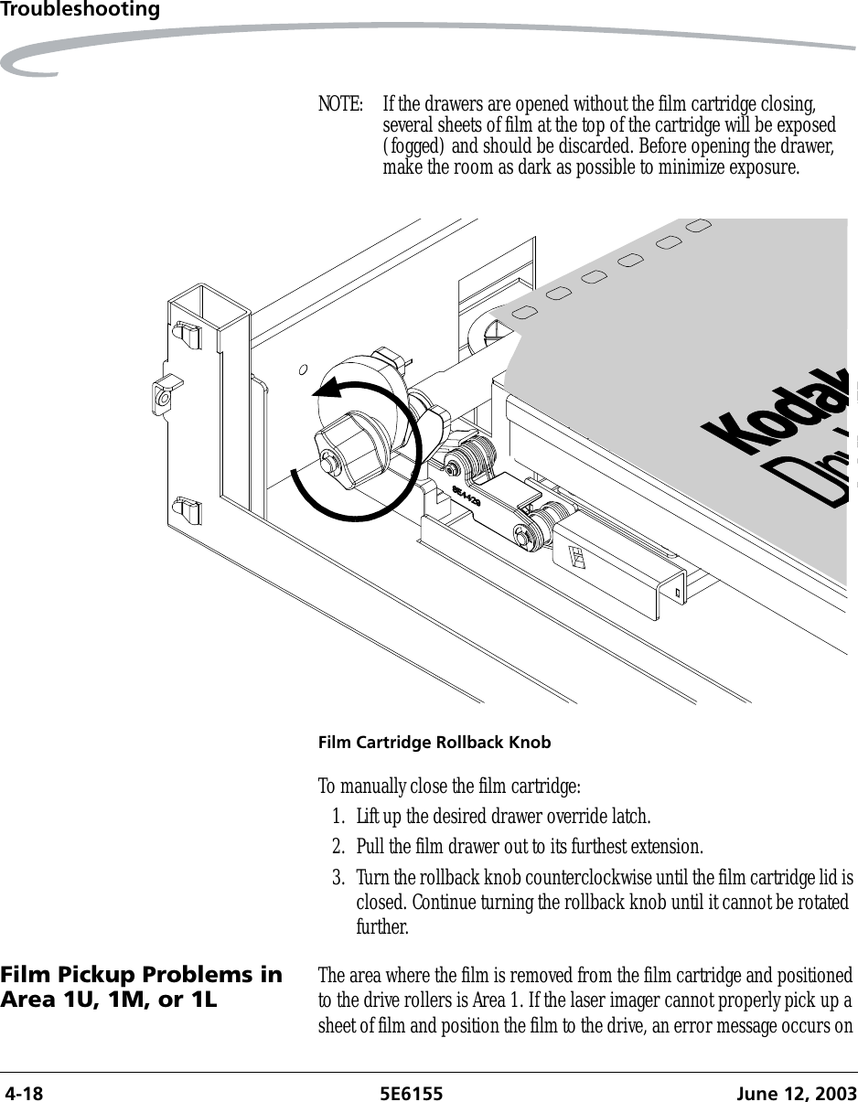  4-18 5E6155 June 12, 2003TroubleshootingNOTE:  If the drawers are opened without the film cartridge closing, several sheets of film at the top of the cartridge will be exposed (fogged) and should be discarded. Before opening the drawer, make the room as dark as possible to minimize exposure.Film Cartridge Rollback KnobTo manually close the film cartridge:1. Lift up the desired drawer override latch.2. Pull the film drawer out to its furthest extension.3. Turn the rollback knob counterclockwise until the film cartridge lid is closed. Continue turning the rollback knob until it cannot be rotated further.Film Pickup Problems in Area 1U, 1M, or 1L The area where the film is removed from the film cartridge and positioned to the drive rollers is Area 1. If the laser imager cannot properly pick up a sheet of film and position the film to the drive, an error message occurs on 