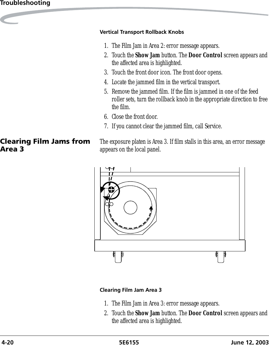  4-20 5E6155 June 12, 2003TroubleshootingVertical Transport Rollback Knobs1. The Film Jam in Area 2: error message appears.2. Touch the Show Jam button. The Door Control screen appears and the affected area is highlighted.3. Touch the front door icon. The front door opens. 4. Locate the jammed film in the vertical transport.5. Remove the jammed film. If the film is jammed in one of the feed roller sets, turn the rollback knob in the appropriate direction to free the film.6. Close the front door.7. If you cannot clear the jammed film, call Service.Clearing Film Jams from Area 3 The exposure platen is Area 3. If film stalls in this area, an error message appears on the local panel.Clearing Film Jam Area 31. The Film Jam in Area 3: error message appears.2. Touch the Show Jam button. The Door Control screen appears and the affected area is highlighted.