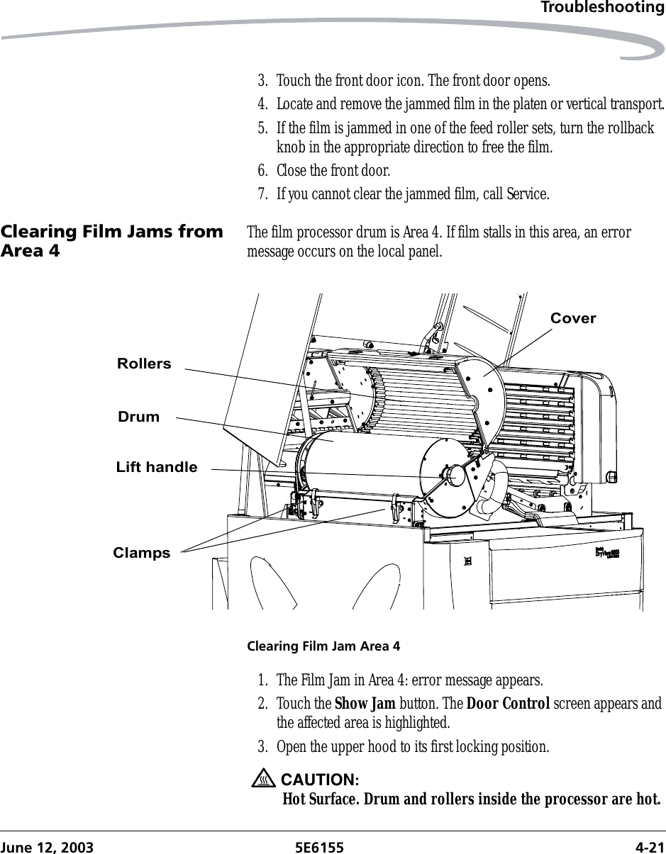 TroubleshootingJune 12, 2003 5E6155 4-213. Touch the front door icon. The front door opens. 4. Locate and remove the jammed film in the platen or vertical transport.5. If the film is jammed in one of the feed roller sets, turn the rollback knob in the appropriate direction to free the film.6. Close the front door.7. If you cannot clear the jammed film, call Service.Clearing Film Jams from Area 4 The film processor drum is Area 4. If film stalls in this area, an error message occurs on the local panel.Clearing Film Jam Area 41. The Film Jam in Area 4: error message appears.2. Touch the Show Jam button. The Door Control screen appears and the affected area is highlighted.3. Open the upper hood to its first locking position.CAUTION:Hot Surface. Drum and rollers inside the processor are hot. CoverRollersDrumLift handleClamps