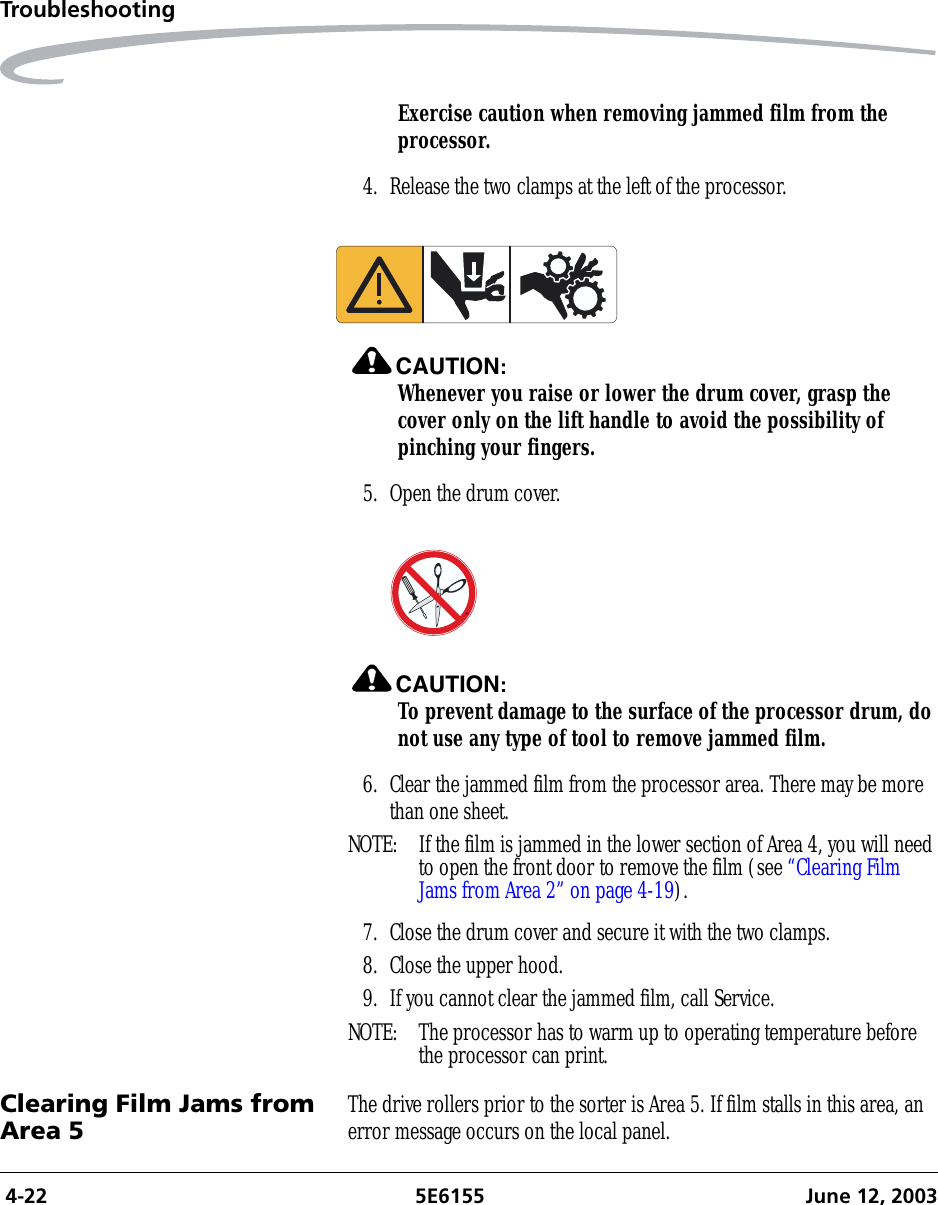  4-22 5E6155 June 12, 2003TroubleshootingExercise caution when removing jammed film from the processor.4. Release the two clamps at the left of the processor.CAUTION:Whenever you raise or lower the drum cover, grasp the cover only on the lift handle to avoid the possibility of pinching your fingers.5. Open the drum cover.CAUTION:To prevent damage to the surface of the processor drum, do not use any type of tool to remove jammed film.6. Clear the jammed film from the processor area. There may be more than one sheet.NOTE:  If the film is jammed in the lower section of Area 4, you will need to open the front door to remove the film (see “Clearing Film Jams from Area 2” on page 4-19).7. Close the drum cover and secure it with the two clamps.8. Close the upper hood.9. If you cannot clear the jammed film, call Service.NOTE:  The processor has to warm up to operating temperature before the processor can print.Clearing Film Jams from Area 5 The drive rollers prior to the sorter is Area 5. If film stalls in this area, an error message occurs on the local panel.