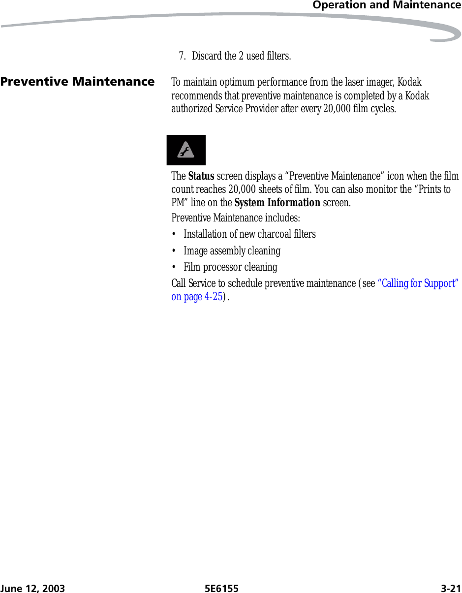 Operation and MaintenanceJune 12, 2003 5E6155 3-217. Discard the 2 used filters.Preventive Maintenance To maintain optimum performance from the laser imager, Kodak recommends that preventive maintenance is completed by a Kodak authorized Service Provider after every 20,000 film cycles. The Status screen displays a “Preventive Maintenance” icon when the film count reaches 20,000 sheets of film. You can also monitor the “Prints to PM” line on the System Information screen.Preventive Maintenance includes:• Installation of new charcoal filters• Image assembly cleaning• Film processor cleaningCall Service to schedule preventive maintenance (see “Calling for Support” on page 4-25).