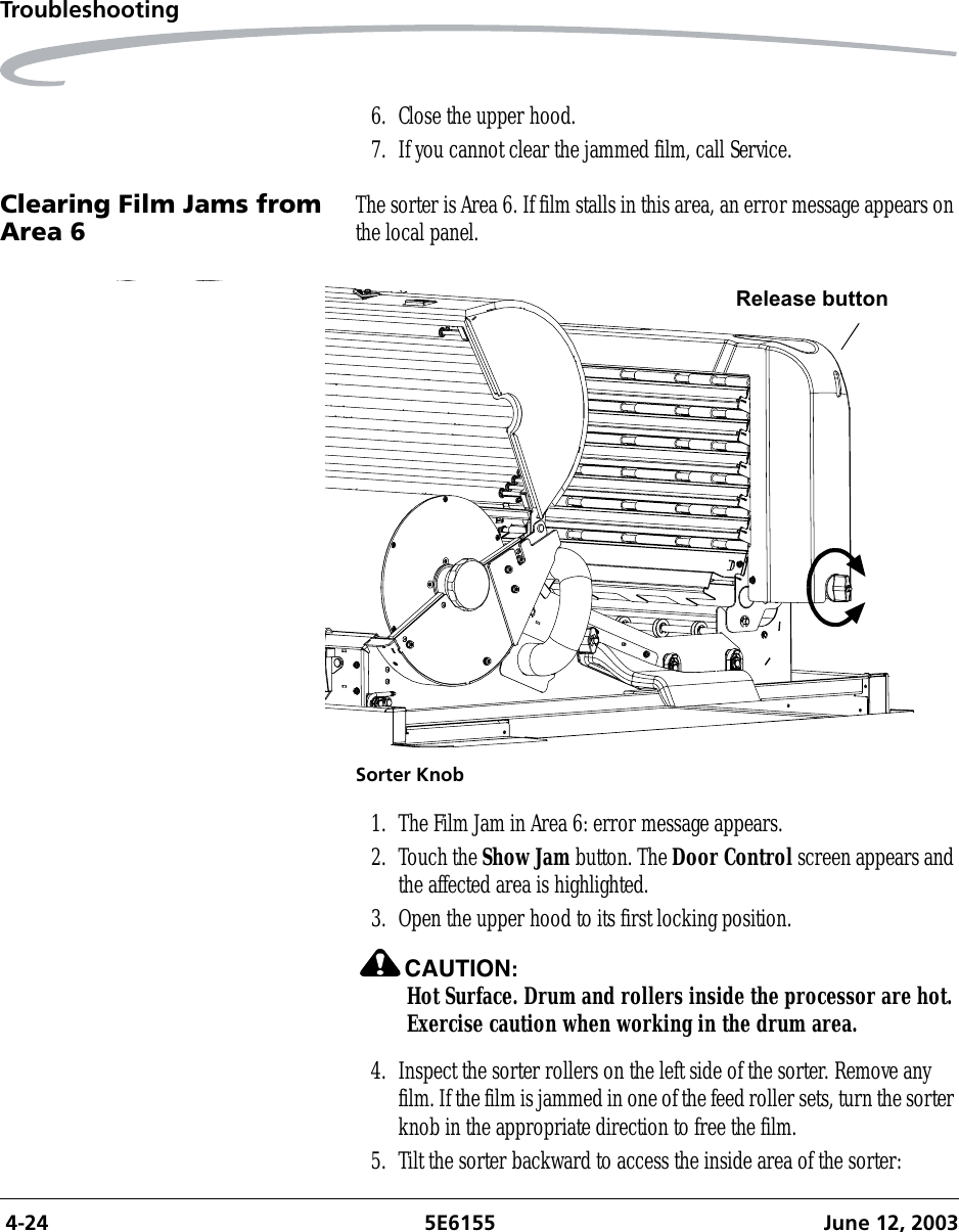  4-24 5E6155 June 12, 2003Troubleshooting6. Close the upper hood.7. If you cannot clear the jammed film, call Service.Clearing Film Jams from Area 6 The sorter is Area 6. If film stalls in this area, an error message appears on the local panel.Sorter Knob1. The Film Jam in Area 6: error message appears.2. Touch the Show Jam button. The Door Control screen appears and the affected area is highlighted.3. Open the upper hood to its first locking position.CAUTION:Hot Surface. Drum and rollers inside the processor are hot. Exercise caution when working in the drum area.4. Inspect the sorter rollers on the left side of the sorter. Remove any film. If the film is jammed in one of the feed roller sets, turn the sorter knob in the appropriate direction to free the film.5. Tilt the sorter backward to access the inside area of the sorter:Release button