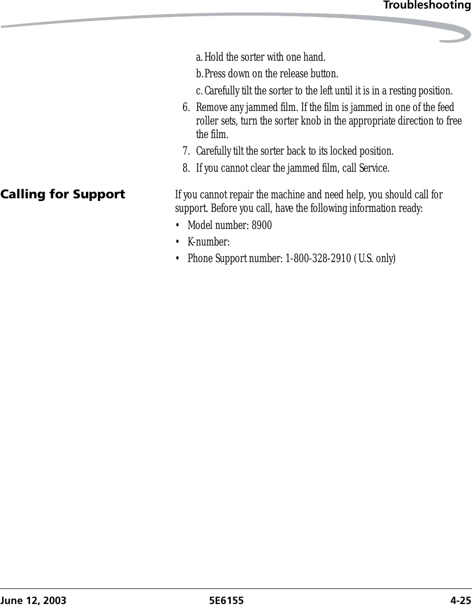 TroubleshootingJune 12, 2003 5E6155 4-25a.Hold the sorter with one hand.b.Press down on the release button.c.Carefully tilt the sorter to the left until it is in a resting position.6. Remove any jammed film. If the film is jammed in one of the feed roller sets, turn the sorter knob in the appropriate direction to free the film.7. Carefully tilt the sorter back to its locked position.8. If you cannot clear the jammed film, call Service.Calling for Support If you cannot repair the machine and need help, you should call for support. Before you call, have the following information ready:• Model number: 8900• K-number:• Phone Support number: 1-800-328-2910 (U.S. only)