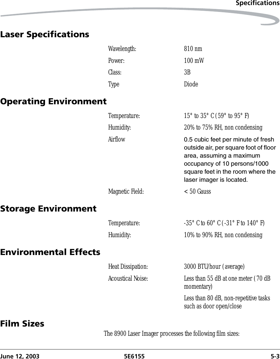 SpecificationsJune 12, 2003 5E6155 5-3Laser SpecificationsOperating EnvironmentStorage EnvironmentEnvironmental EffectsFilm Sizes The 8900 Laser Imager processes the following film sizes:Wavelength: 810 nmPower: 100 mWClass: 3BType DiodeTemperature: 15° to 35° C (59° to 95° F)Humidity: 20% to 75% RH, non condensingAirflow 0.5 cubic feet per minute of fresh outside air, per square foot of floor area, assuming a maximum occupancy of 10 persons/1000 square feet in the room where the laser imager is located.Magnetic Field: &lt; 50 GaussTemperature: -35° C to 60° C (-31° F to 140° F)Humidity: 10% to 90% RH, non condensingHeat Dissipation: 3000 BTU/hour (average)Acoustical Noise: Less than 55 dB at one meter (70 dB momentary)Less than 80 dB, non-repetitive tasks such as door open/close