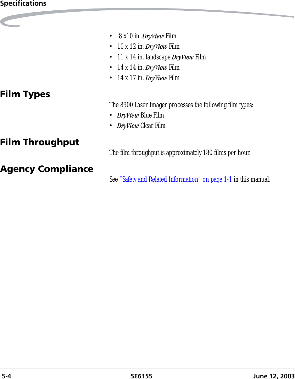  5-4 5E6155 June 12, 2003Specifications•  8 x10 in. DryView Film• 10 x 12 in. DryView Film• 11 x 14 in. landscape DryView Film• 14 x 14 in. DryView Film• 14 x 17 in. DryView FilmFilm Types The 8900 Laser Imager processes the following film types:•DryView Blue Film•DryView Clear FilmFilm Throughput The film throughput is approximately 180 films per hour.Agency Compliance See “Safety and Related Information” on page 1-1 in this manual.