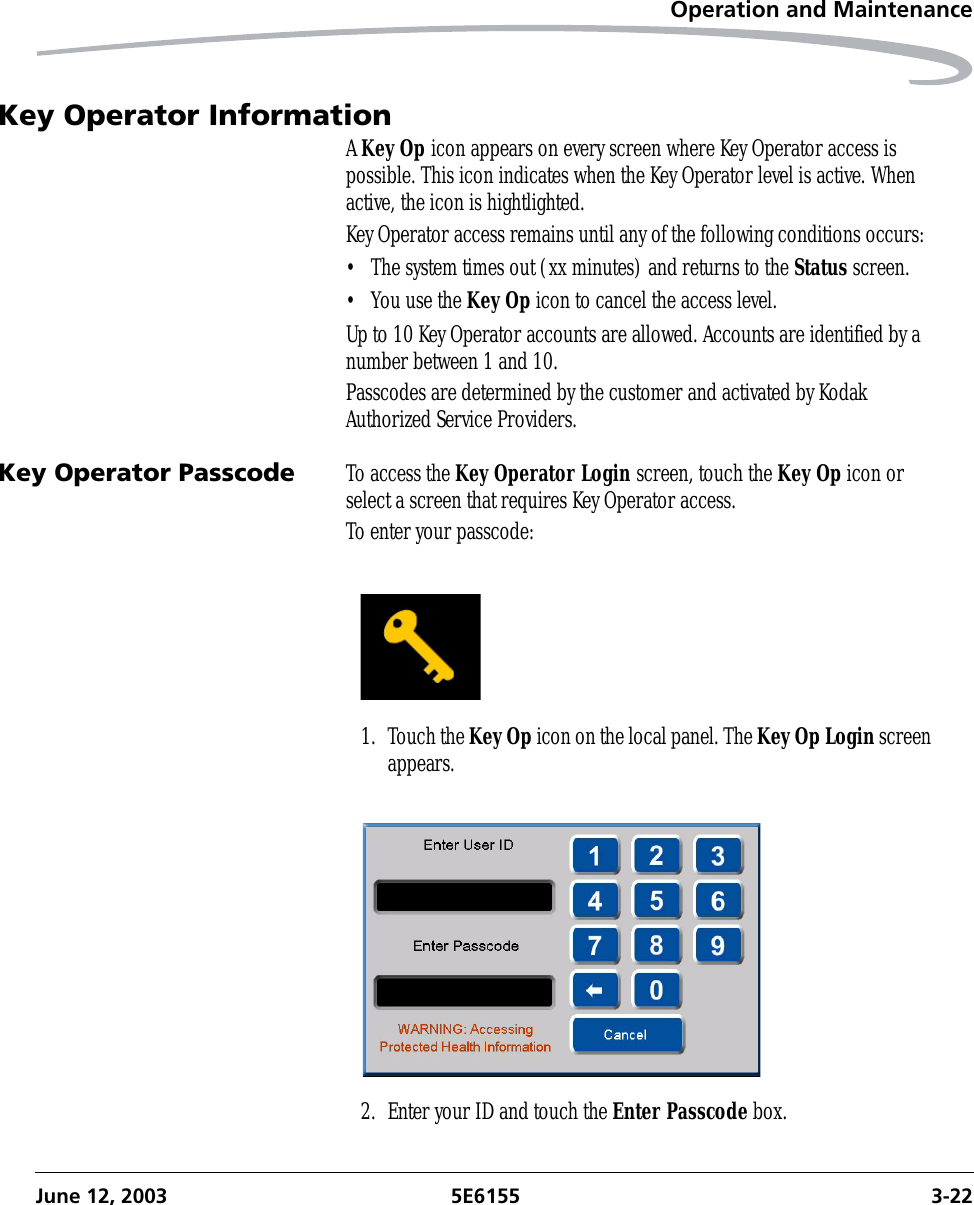 Operation and MaintenanceJune 12, 2003 5E6155 3-22Key Operator InformationA Key Op icon appears on every screen where Key Operator access is possible. This icon indicates when the Key Operator level is active. When active, the icon is hightlighted. Key Operator access remains until any of the following conditions occurs:• The system times out (xx minutes) and returns to the Status screen.• You use the Key Op icon to cancel the access level.Up to 10 Key Operator accounts are allowed. Accounts are identified by a number between 1 and 10. Passcodes are determined by the customer and activated by Kodak Authorized Service Providers.Key Operator Passcode To access the Key Operator Login screen, touch the Key Op icon or select a screen that requires Key Operator access.To enter your passcode:1. Touch the Key Op icon on the local panel. The Key Op Login screen appears.2. Enter your ID and touch the Enter Passcode box.