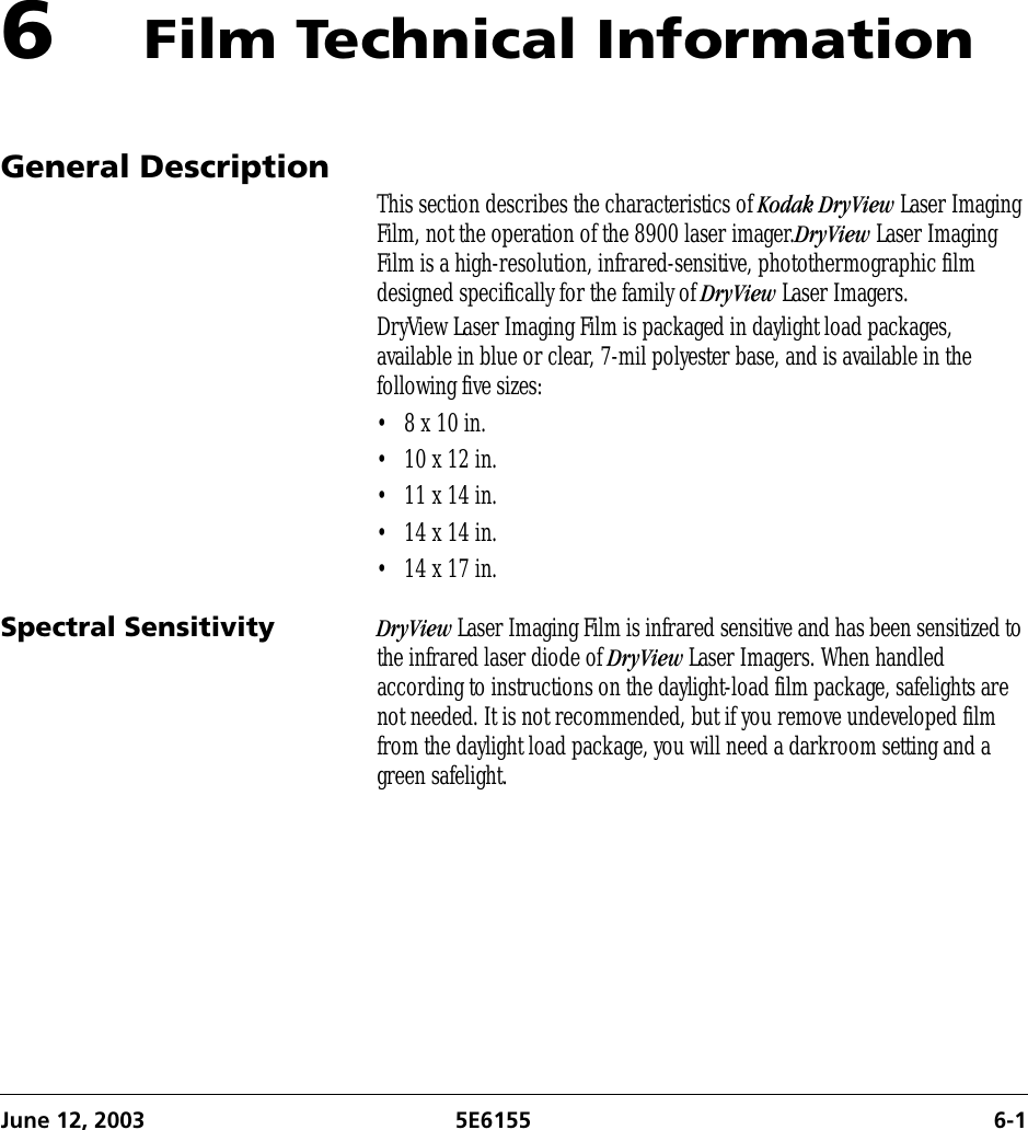 June 12, 2003 5E6155 6-16Film Technical InformationGeneral Description This section describes the characteristics of Kodak DryView Laser Imaging Film, not the operation of the 8900 laser imager.DryView Laser Imaging Film is a high-resolution, infrared-sensitive, photothermographic film designed specifically for the family of DryView Laser Imagers.DryView Laser Imaging Film is packaged in daylight load packages, available in blue or clear, 7-mil polyester base, and is available in the following five sizes:• 8 x 10 in.•10 x 12 in.•11 x 14 in.•14 x 14 in.•14 x 17 in.Spectral Sensitivity DryView Laser Imaging Film is infrared sensitive and has been sensitized to the infrared laser diode of DryView Laser Imagers. When handled according to instructions on the daylight-load film package, safelights are not needed. It is not recommended, but if you remove undeveloped film from the daylight load package, you will need a darkroom setting and a green safelight.