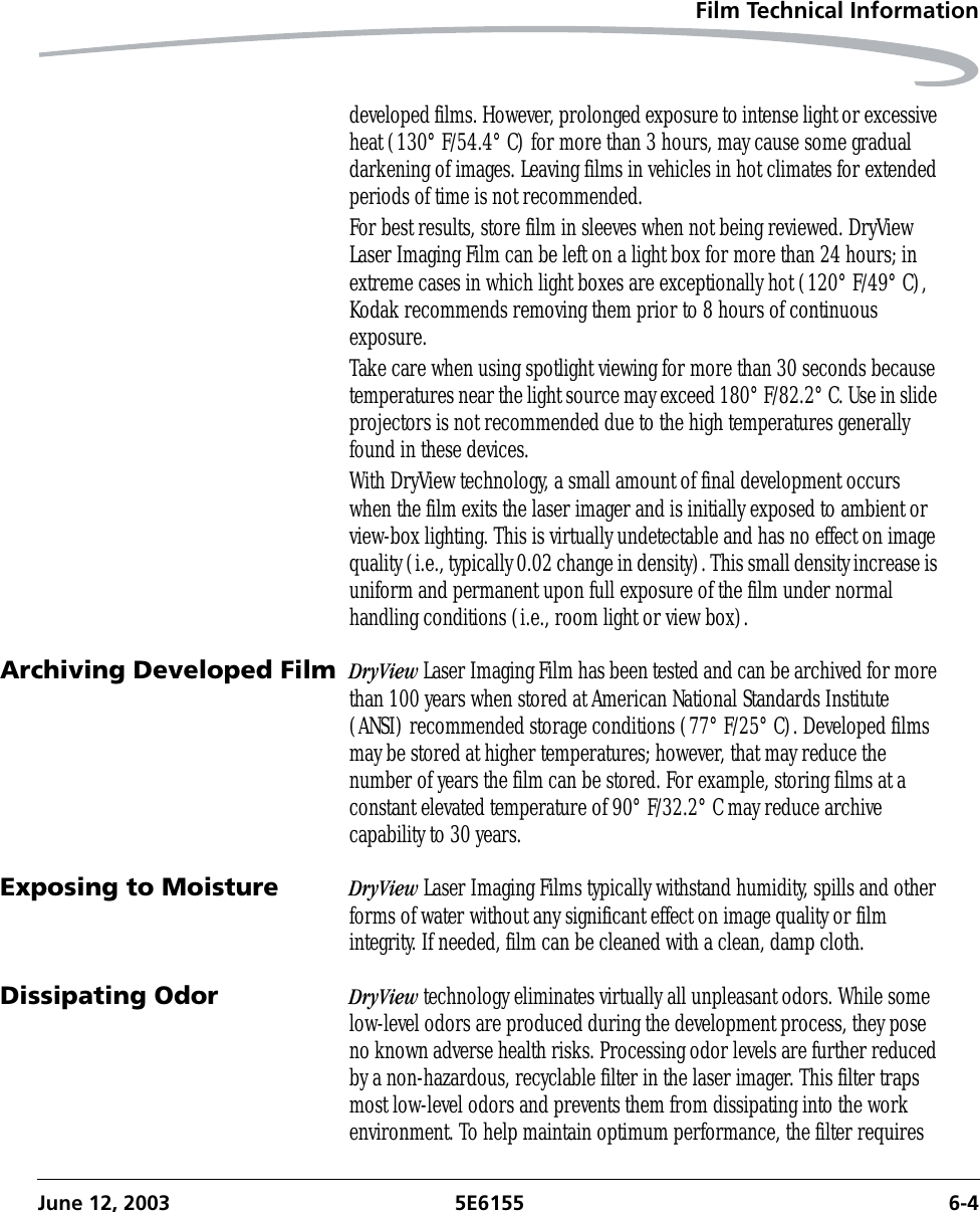 Film Technical InformationJune 12, 2003 5E6155 6-4developed films. However, prolonged exposure to intense light or excessive heat (130° F/54.4° C) for more than 3 hours, may cause some gradual darkening of images. Leaving films in vehicles in hot climates for extended periods of time is not recommended.For best results, store film in sleeves when not being reviewed. DryView Laser Imaging Film can be left on a light box for more than 24 hours; in extreme cases in which light boxes are exceptionally hot (120° F/49° C), Kodak recommends removing them prior to 8 hours of continuous exposure.Take care when using spotlight viewing for more than 30 seconds because temperatures near the light source may exceed 180° F/82.2° C. Use in slide projectors is not recommended due to the high temperatures generally found in these devices.With DryView technology, a small amount of final development occurs when the film exits the laser imager and is initially exposed to ambient or view-box lighting. This is virtually undetectable and has no effect on image quality (i.e., typically 0.02 change in density). This small density increase is uniform and permanent upon full exposure of the film under normal handling conditions (i.e., room light or view box).Archiving Developed Film DryView Laser Imaging Film has been tested and can be archived for more than 100 years when stored at American National Standards Institute (ANSI) recommended storage conditions (77° F/25° C). Developed films may be stored at higher temperatures; however, that may reduce the number of years the film can be stored. For example, storing films at a constant elevated temperature of 90° F/32.2° C may reduce archive capability to 30 years.Exposing to Moisture DryView Laser Imaging Films typically withstand humidity, spills and other forms of water without any significant effect on image quality or film integrity. If needed, film can be cleaned with a clean, damp cloth.Dissipating Odor DryView technology eliminates virtually all unpleasant odors. While some low-level odors are produced during the development process, they pose no known adverse health risks. Processing odor levels are further reduced by a non-hazardous, recyclable filter in the laser imager. This filter traps most low-level odors and prevents them from dissipating into the work environment. To help maintain optimum performance, the filter requires 
