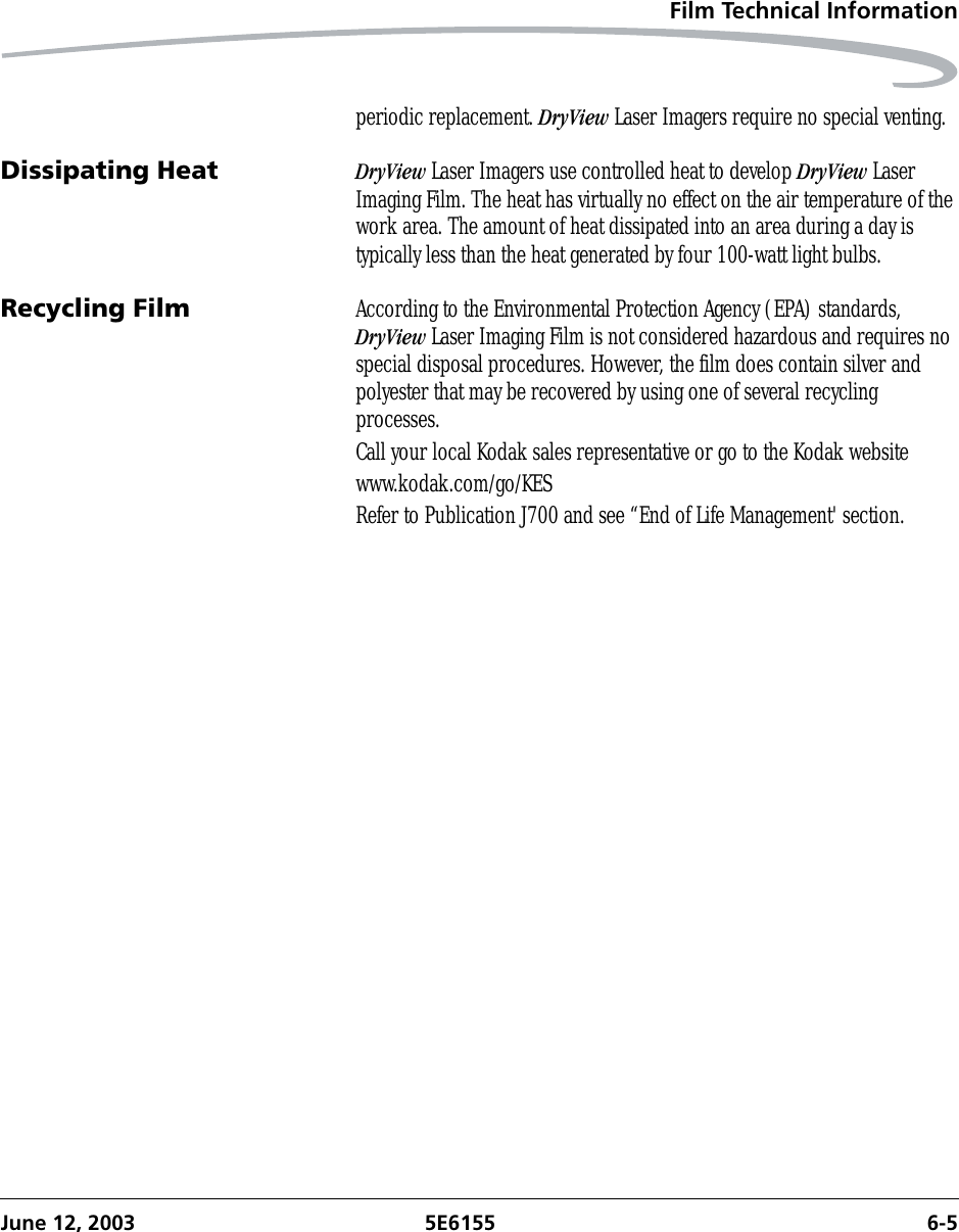 Film Technical InformationJune 12, 2003 5E6155 6-5periodic replacement. DryView Laser Imagers require no special venting.Dissipating Heat DryView Laser Imagers use controlled heat to develop DryView Laser Imaging Film. The heat has virtually no effect on the air temperature of the work area. The amount of heat dissipated into an area during a day is typically less than the heat generated by four 100-watt light bulbs.Recycling Film According to the Environmental Protection Agency (EPA) standards, DryView Laser Imaging Film is not considered hazardous and requires no special disposal procedures. However, the film does contain silver and polyester that may be recovered by using one of several recycling processes.Call your local Kodak sales representative or go to the Kodak websitewww.kodak.com/go/KESRefer to Publication J700 and see “End of Life Management&apos; section.