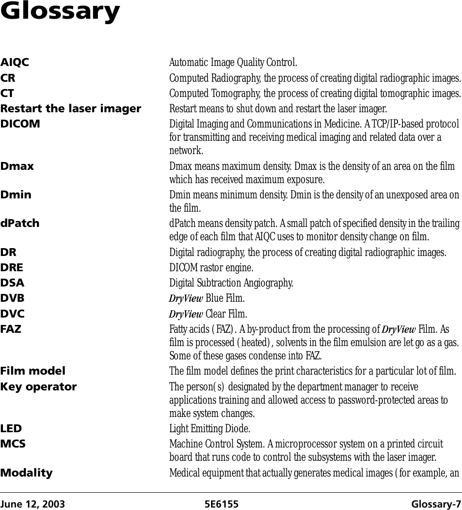 June 12, 2003 5E6155 Glossary-7GlossaryAIQC Automatic Image Quality Control.CR Computed Radiography, the process of creating digital radiographic images.CT Computed Tomography, the process of creating digital tomographic images.Restart the laser imager Restart means to shut down and restart the laser imager.DICOM Digital Imaging and Communications in Medicine. A TCP/IP-based protocol for transmitting and receiving medical imaging and related data over a network.Dmax Dmax means maximum density. Dmax is the density of an area on the film which has received maximum exposure.Dmin Dmin means minimum density. Dmin is the density of an unexposed area on the film.dPatch dPatch means density patch. A small patch of specified density in the trailing edge of each film that AIQC uses to monitor density change on film.DR Digital radiography, the process of creating digital radiographic images.DRE DICOM rastor engine.DSA Digital Subtraction Angiography.DVB DryView Blue Film.DVC DryView Clear Film.FAZ Fatty acids (FAZ). A by-product from the processing of DryView Film. As film is processed (heated), solvents in the film emulsion are let go as a gas. Some of these gases condense into FAZ.Film model The film model defines the print characteristics for a particular lot of film.Key operator The person(s) designated by the department manager to receive applications training and allowed access to password-protected areas to make system changes.LED Light Emitting Diode.MCS Machine Control System. A microprocessor system on a printed circuit board that runs code to control the subsystems with the laser imager.Modality Medical equipment that actually generates medical images (for example, an 