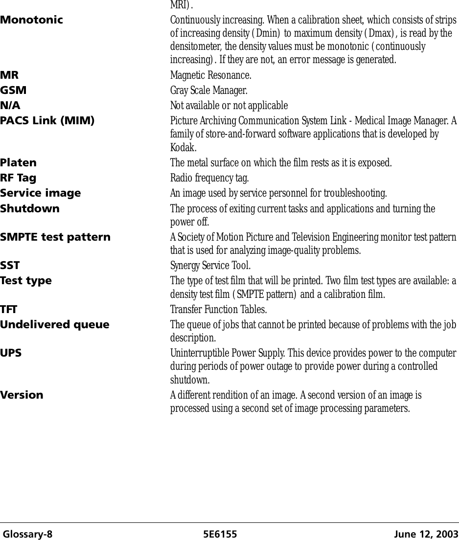  Glossary-8 5E6155 June 12, 2003MRI).Monotonic Continuously increasing. When a calibration sheet, which consists of strips of increasing density (Dmin) to maximum density (Dmax), is read by the densitometer, the density values must be monotonic (continuously increasing). If they are not, an error message is generated.MR Magnetic Resonance. GSM Gray Scale Manager.N/A Not available or not applicablePACS Link (MIM) Picture Archiving Communication System Link - Medical Image Manager. A family of store-and-forward software applications that is developed by Kodak.Platen The metal surface on which the film rests as it is exposed.RF Tag Radio frequency tag.Service image An image used by service personnel for troubleshooting.Shutdown The process of exiting current tasks and applications and turning the power off.SMPTE test pattern A Society of Motion Picture and Television Engineering monitor test pattern that is used for analyzing image-quality problems.SST Synergy Service Tool.Test type The type of test film that will be printed. Two film test types are available: a density test film (SMPTE pattern) and a calibration film.TFT Transfer Function Tables.Undelivered queue The queue of jobs that cannot be printed because of problems with the job description.UPS Uninterruptible Power Supply. This device provides power to the computer during periods of power outage to provide power during a controlled shutdown. Version A different rendition of an image. A second version of an image is processed using a second set of image processing parameters.