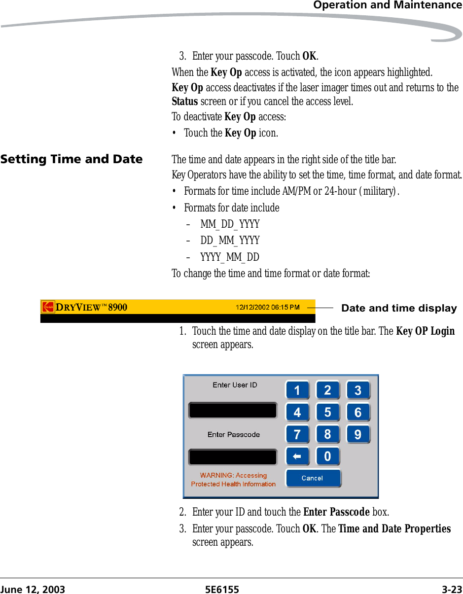 Operation and MaintenanceJune 12, 2003 5E6155 3-233. Enter your passcode. Touch OK.When the Key Op access is activated, the icon appears highlighted.Key Op access deactivates if the laser imager times out and returns to the Status screen or if you cancel the access level.To deactivate Key Op access:• Touch the Key Op icon.Setting Time and Date The time and date appears in the right side of the title bar. Key Operators have the ability to set the time, time format, and date format.• Formats for time include AM/PM or 24-hour (military).• Formats for date include – MM_DD_YYYY– DD_MM_YYYY– YYYY_MM_DDTo change the time and time format or date format:1. Touch the time and date display on the title bar. The Key OP Login screen appears.2. Enter your ID and touch the Enter Passcode box.3. Enter your passcode. Touch OK. The Time and Date Properties screen appears.Date and time display