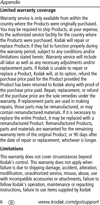 Appendix6www.kodak.com/go/supportLimited warranty coverageWarranty service is only available from within the country where the Products were originally purchased. You may be required to ship Products, at your expense, to the authorized service facility for the country where the Products were purchased. Kodak will repair or replace Products if they fail to function properly during the warranty period, subject to any conditions and/or limitations stated herein. Warranty service will include all labor as well as any necessary adjustments and/or replacement parts. If Kodak is unable to repair or replace a Product, Kodak will, at its option, refund the purchase price paid for the Product provided the Product has been returned to Kodak along with proof of the purchase price paid. Repair, replacement, or refund of the purchase price are the sole remedies under the warranty. If replacement parts are used in making repairs, those parts may be remanufactured, or may contain remanufactured materials. If it is necessary to replace the entire Product, it may be replaced with a remanufactured Product. Remanufactured Products, parts and materials are warranted for the remaining warranty term of the original Product, or 90 days after the date of repair or replacement, whichever is longer.LimitationsThis warranty does not cover circumstances beyond Kodak&apos;s control. This warranty does not apply when failure is due to shipping damage, accident, alteration, modification, unauthorized service, misuse, abuse, use with incompatible accessories or attachments, failure to follow Kodak&apos;s operation, maintenance or repacking instructions, failure to use items supplied by Kodak 