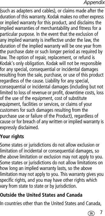 Appendix 7(such as adapters and cables), or claims made after the duration of this warranty. Kodak makes no other express or implied warranty for this product, and disclaims the implied warranties of merchantability and fitness for a particular purpose. In the event that the exclusion of any implied warranty is ineffective under the law, the duration of the implied warranty will be one year from the purchase date or such longer period as required by law. The option of repair, replacement, or refund is Kodak&apos;s only obligation. Kodak will not be responsible for any special, consequential or incidental damages resulting from the sale, purchase, or use of this product regardless of the cause. Liability for any special, consequential or incidental damages (including but not limited to loss of revenue or profit, downtime costs, loss of the use of the equipment, cost of substitute equipment, facilities or services, or claims of your customers for such damages resulting from the purchase use or failure of the Product), regardless of cause or for breach of any written or implied warranty is expressly disclaimed.Your rightsSome states or jurisdictions do not allow exclusion or limitation of incidental or consequential damages, so the above limitation or exclusion may not apply to you. Some states or jurisdictions do not allow limitations on how long an implied warranty lasts, so the above limitation may not apply to you. This warranty gives you specific rights, and you may have other rights which vary from state to state or by jurisdiction.Outside the United States and CanadaIn countries other than the United States and Canada, 