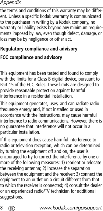 Appendix8www.kodak.com/go/supportthe terms and conditions of this warranty may be differ-ent. Unless a specific Kodak warranty is communicated to the purchaser in writing by a Kodak company, no warranty or liability exists beyond any minimum require-ments imposed by law, even though defect, damage, or loss may be by negligence or other act.Regulatory compliance and advisoryFCC compliance and advisoryThis equipment has been tested and found to comply with the limits for a Class B digital device, pursuant to Part 15 of the FCC Rules. These limits are designed to provide reasonable protection against harmful interference in a residential installation.This equipment generates, uses, and can radiate radio frequency energy and, if not installed or used in accordance with the instructions, may cause harmful interference to radio communications. However, there is no guarantee that interference will not occur in a particular installation.If this equipment does cause harmful interference to radio or television reception, which can be determined by turning the equipment off and on, the user is encouraged to try to correct the interference by one or more of the following measures: 1) reorient or relocate the receiving antenna; 2) increase the separation between the equipment and the receiver; 3) connect the equipment to an outlet on a circuit different from that to which the receiver is connected; 4) consult the dealer or an experienced radio/TV technician for additional suggestions.